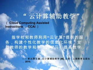 “ 云计算辅助教学 ” （ Cloud Computing Assisted Instructions ， CCAI ） 指学校和教师利用“云计算”提供的服务，构建个性化教学的信息化环境，支持教师的教学和学生的学习，提高教学质量。 —— 黎加厚主编 . 云计算辅助教学 [M]. 上海：上海教育出版社， 2010. 