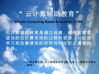 “ 云计算辅助教育 ”  （ Clouds Computing Based Education, CCBE ）  云计算辅助教育是通过创建、使用和管理适当的云计算支持的过程和资源，以促进学习和改善绩效的研究与符合职业道德的实践。   —— 黎加厚主编 . 云计算辅助教学 [M]. 上海：上海教育出版社， 2010. 