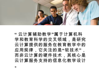 “ 云计算辅助教学”属于计算机科学和教育科学的交叉领域，是研究云计算提供的服务在教育教学中的应用规律，它关注的是“软技术”，而非云计算的硬件技术，其核心是云计算服务支持的信息化教学设计。 