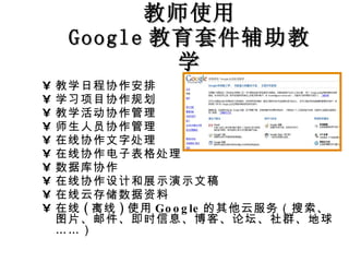 教师使用 Google 教育套件辅助教学 教学日程协作安排 学习项目协作规划 教学活动协作管理 师生人员协作管理 在线协作文字处理 在线协作电子表格处理 数据库协作 在线协作设计和展示演示文稿 在线云存储数据资料 在线 ( 离线 ) 使用 Google 的其他云服务（搜索、图片、邮件、即时信息、博客、论坛、社群、地球……） 