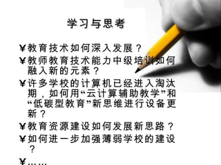 教育技术如何深入发展？ 教师教育技术能力中级培训如何融入新的元素？ 许多学校的计算机已经进入淘汰期，如何用“云计算辅助教学”和“低碳型教育”新思维进行设备更新？ 教育资源建设如何发展新思路？ 如何进一步加强薄弱学校的建设？ …… 学习与思考 