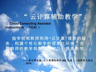 “ 云计算辅助教学 ” （ Cloud Computing Assisted Instructions ， CCAI ） 指学校和教师利用“云计算”提供的服务，构建个性化教学的信息化环境，支持教师的教学和学生的学习，提高教学质量。 —— 黎加厚...
