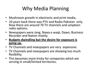 Why Media Planning
• Mushroom growth in electronic and print media.
• 10 years back there was PTV and Radio Pakistan only.
Now there are around 70 TV channels and umpteen
radio options.
• Newspapers were Jang, Nawa e waqt, Dawn, Business
Recorder and Nation mainly.
• Budgets dwindling but the desire for exposure is
going up.
• TV Channels and newspapers are very expensive.
• TV Channels and newspapers are showing too much
flexibility.
• This becomes more tricky for companies which are
serving in small/limited territories.
 