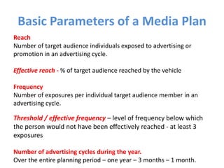 Basic Parameters of a Media Plan
Reach
Number of target audience individuals exposed to advertising or
promotion in an advertising cycle.
Effective reach - % of target audience reached by the vehicle
Frequency
Number of exposures per individual target audience member in an
advertising cycle.
Threshold / effective frequency – level of frequency below which
the person would not have been effectively reached - at least 3
exposures
Number of advertising cycles during the year.
Over the entire planning period – one year – 3 months – 1 month.
 