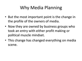 Why Media Planning
• But the most important point is the change in
the profile of the owners of media.
• Now they are owned by business groups who
took an entry with either profit making or
political muscle mindset.
• This change has changed everything on media
scene.
 
