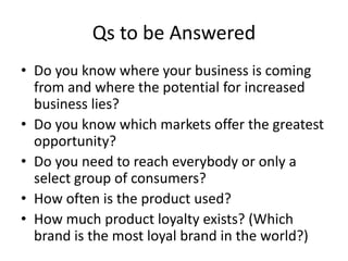 Qs to be Answered
• Do you know where your business is coming
from and where the potential for increased
business lies?
• Do you know which markets offer the greatest
opportunity?
• Do you need to reach everybody or only a
select group of consumers?
• How often is the product used?
• How much product loyalty exists? (Which
brand is the most loyal brand in the world?)
 