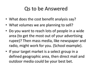 Qs to be Answered
• What does the cost benefit analysis say?
• What volumes we are planning to sell?
• Do you want to reach lots of people in a wide
area (to get the most out of your advertising
rupee)? Then mass media, like newspaper and
radio, might work for you. (School example).
• If your target market is a select group in a
defined geographic area, then direct mail and
outdoor media could be your best bet.
 