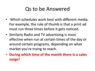 Qs to be Answered
• Which schedules work best with different media.
For example, the rule of thumb is that a print ad
must run three times before it gets noticed.
• Similarly Radio and TV advertising is most
effective when run at certain times of the day or
around certain programs, depending on what
market you're trying to reach.
• During which time of the month there is a sales
surge?
 
