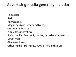 Advertising media generally include:
• Television
• Radio
• Newspapers
• Magazines (consumer and trade)
• Outdoor billboards
• Public transportation
• Social media (Facebook, twitter, linkedin, skype etc.)
• Direct mail
• Giveaway items
• Other media (brochures, newsletters and so on)
 