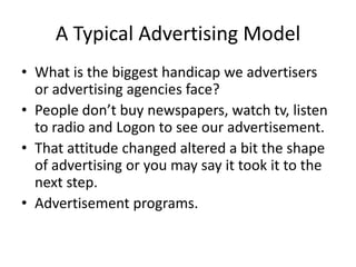 A Typical Advertising Model
• What is the biggest handicap we advertisers
or advertising agencies face?
• People don’t buy newspapers, watch tv, listen
to radio and Logon to see our advertisement.
• That attitude changed altered a bit the shape
of advertising or you may say it took it to the
next step.
• Advertisement programs.
 