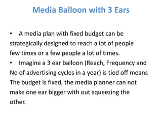 Media Balloon with 3 Ears
• A media plan with fixed budget can be
strategically designed to reach a lot of people
few times or a few people a lot of times.
• Imagine a 3 ear balloon (Reach, Frequency and
No of advertising cycles in a year) is tied off means
The budget is fixed, the media planner can not
make one ear bigger with out squeezing the
other.
 