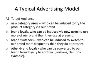 A Typical Advertising Model
A1- Target Audience
o new category users -- who can be induced to try the
product category via our brand
o brand loyals, who can be induced via new users to use
more of our brand than they use at present.
o brand switchers -- who can be induced to switch to
our brand more frequently than they do at present.
o other-brand loyals - who can be converted to our
brand from loyalty to another. (Forhans, Dentonic
example).
 