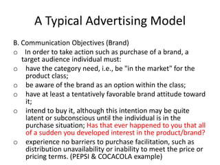 A Typical Advertising Model
B. Communication Objectives (Brand)
o In order to take action such as purchase of a brand, a
target audience individual must:
o have the category need, i.e., be "in the market" for the
product class;
o be aware of the brand as an option within the class;
o have at least a tentatively favorable brand attitude toward
it;
o intend to buy it, although this intention may be quite
latent or subconscious until the individual is in the
purchase situation; Has that ever happened to you that all
of a sudden you developed interest in the product/brand?
o experience no barriers to purchase facilitation, such as
distribution unavailability or inability to meet the price or
pricing terms. (PEPSI & COCACOLA example)
 