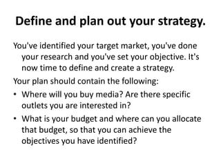 Define and plan out your strategy.
You've identified your target market, you've done
your research and you've set your objective. It's
now time to define and create a strategy.
Your plan should contain the following:
• Where will you buy media? Are there specific
outlets you are interested in?
• What is your budget and where can you allocate
that budget, so that you can achieve the
objectives you have identified?
 