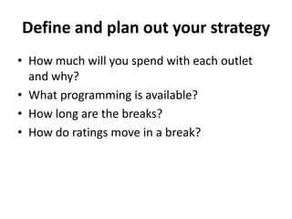 Define and plan out your strategy
• How much will you spend with each outlet
and why?
• What programming is available?
• How long are the breaks?
• How do ratings move in a break?
 