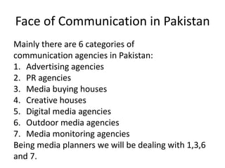 Face of Communication in Pakistan
Mainly there are 6 categories of
communication agencies in Pakistan:
1. Advertising agencies
2. PR agencies
3. Media buying houses
4. Creative houses
5. Digital media agencies
6. Outdoor media agencies
7. Media monitoring agencies
Being media planners we will be dealing with 1,3,6
and 7.
 