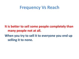 Frequency Vs Reach
It is better to sell some people completely than
many people not at all.
When you try to sell it to everyone you end up
selling it to none.
 