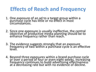 Effects of Reach and Frequency
1. One exposure of an ad to a target group within a
purchase cycle has little or no effect in most
circumstances.
2. Since one exposure is usually ineffective, the central
objective of productive media planning should be to
enhance frequency rather than reach.
3. The evidence suggests strongly that an exposure
frequency of two within a purchase cycle is an effective
level.
4. Beyond three exposures within a brand purchase cycle
or over a period of four or even eight weeks, increasing
frequency continues to build advertising effectiveness
at a decreasing rate but with no evidence of decline.
 