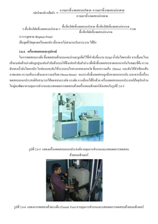 ขาดนทดสอบก่อนความยาวชิ้
ขาดนทดสอบก่อนความยาวชิ้-ขาดนทดสอบหลังความยาวชิ้
การยืดตัวเปอร์เซนต์ 
100
สอบก่อนขาดาตัดชิ้นทดพื้นที่หน้
สอบก่อนขาดาตัดชิ้นทดพื้นที่หน้-สอบหลังขาดาตัดชิ้นทดพื้นที่หน้
สอบหลังขาดาตัดชิ้นทดพื้นที่หน้% 
5) การจุดขาด (Rupture Point)
เป็นจุดที่วัสดุขาดหรือแตกหัก เนื่องจากไม่สามารถรับภาระงาน ได้อีก
2.6.4. เครื่องทดสอบและอุปกรณ์
ในการทดสอบแรงดึง ชิ้นทดสอบด้านบนและล่างจะถูกยึดไว้ที่หัวจับชิ้นงาน (Grip) น้ามันไฮดรอลิก จากปั๊มจะไหล
เข้าตามท่อด้านล่างดันลูกสูบแท่นหัวจับด้านบนให้ดึงแท่นหัวจับตัวล่าง เพื่อดึงชิ้นทดสอบขาดออกจากกันในขณะที่ดึง ความ
ดันของน้ามันไฮดรอลิก ในท่อบนจะดันให้ระบบกลไกทางกลของเกจวัด ชี้บอกความเค้น (Stress) และดันให้ตัวเขียนเส้น
ภาพแสดง ความเค้นแรงดึงและความเครียด (Stress-Strain) จนกระทั่งชิ้นทดสอบถูกดึงขาดออกจากกัน นอกจากนี้เครื่อง
ทดสอบอเนกประสงค์ยังสามารถใช้ทดสอบแรงอัด แรงดัด แรงเฉือนได้อีกด้วย เครื่องทดสอบอเนกประสงค์ปัจจุบันส่วน
ใหญ่จะพัฒนาควบคุมการทางานและแสดงผลการทดสอบด้วยเครื่องคอมพิวเตอร์ดังแสดงในรูปที่ 2.6-5
รูปที่ 2.6-5 แสดงเครื่องทดสอบอเนกประสงค์ควบคุมการทางานและแสดงผลการทดสอบ
ด้วยคอมพิวเตอร์
รูปที่ 2.6-6 แสดงการทดสอบด้วยแรงดึง (Tensile Test) ควบคุมการทางานและแสดงผลการทดสอบด้วยคอมพิวเตอร์
 
