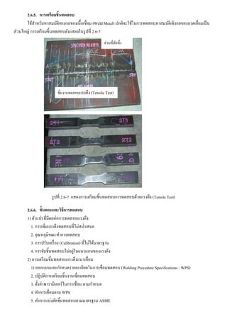 2.6.5. การเตรียมชิ้นทดสอบ
ใช้สาหรับหาสมบัติทางกลของเนื้อเชื่อม (Weld Metal) ปกติจะใช้ในการทดสอบหาสมบัติเชิงกลของลวดเชื่อมเป็น
ส่วนใหญ่ การเตรียมชิ้นทดสอบดังแสดงในรูปที่ 2.6-7
รูปที่ 2.6-7 แสดงการเตรียมชิ้นทดสอบการทดสอบด้วยแรงดึง (Tensile Test)
2.6.6. ขั้นตอนและวิธีการทดสอบ
1) ตัวแปรที่มีผลต่อการทดสอบแรงดึง
1. การเพิ่มแรงดึงทดสอบที่ไม่สม่าเสมอ
2. อุณหภูมิขณะทาการทดสอบ
3. การปรับเครื่อง (Calibration) ที่ไม่ได้มาตรฐาน
4. การจับชิ้นทดสอบไม่อยู่ในแนวแกนของแรงดึง
2) การเตรียมชิ้นทดสอบแรงดึงแนวเชื่อม
1) ออกแบบและกาหนดรายละเอียดในการเชื่อมทดสอบ (Welding Procedure Specifications : WPS)
2. ปฏิบัติการเตรียมชิ้นงานเชื่อมทดสอบ
3. ตั้งค่าพารามิเตอร์ในการเชื่อม ตามกาหนด
4. ทาการเชื่อมตาม WPS
5. ทาการแบ่งตัดชิ้นทดสอบตามมาตรฐาน ASME
ชิ้นงานทดสอบแรงดึง (Tensile Test)
ส่วนที่ตัดทิ้ง
 