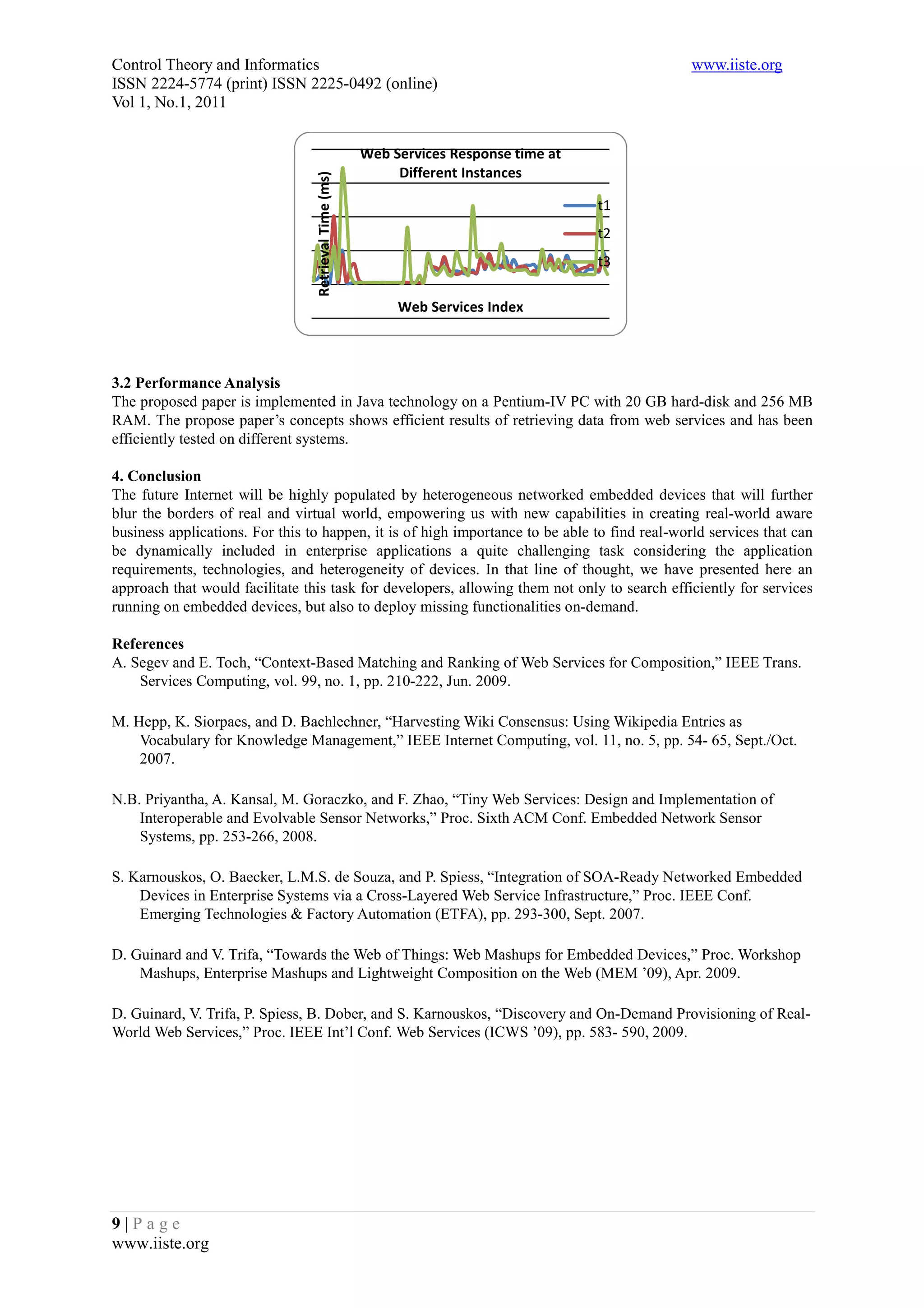 Control Theory and Informatics                                                                 www.iiste.org
ISSN 2224-5774 (print) ISSN 2225-0492 (online)
Vol 1, No.1, 2011


                                                       Web Services Response time at
                                                            Different Instances




                                 Retrieval Time (ms)
                                                                                       t1
                                                                                       t2
                                                                                       t3

                                                            Web Services Index



3.2 Performance Analysis
The proposed paper is implemented in Java technology on a Pentium-IV PC with 20 GB hard-disk and 256 MB
RAM. The propose paper’s concepts shows efficient results of retrieving data from web services and has been
efficiently tested on different systems.

4. Conclusion
The future Internet will be highly populated by heterogeneous networked embedded devices that will further
blur the borders of real and virtual world, empowering us with new capabilities in creating real-world aware
business applications. For this to happen, it is of high importance to be able to find real-world services that can
be dynamically included in enterprise applications a quite challenging task considering the application
requirements, technologies, and heterogeneity of devices. In that line of thought, we have presented here an
approach that would facilitate this task for developers, allowing them not only to search efficiently for services
running on embedded devices, but also to deploy missing functionalities on-demand.

References
A. Segev and E. Toch, “Context-Based Matching and Ranking of Web Services for Composition,” IEEE Trans.
    Services Computing, vol. 99, no. 1, pp. 210-222, Jun. 2009.

M. Hepp, K. Siorpaes, and D. Bachlechner, “Harvesting Wiki Consensus: Using Wikipedia Entries as
    Vocabulary for Knowledge Management,” IEEE Internet Computing, vol. 11, no. 5, pp. 54- 65, Sept./Oct.
    2007.

N.B. Priyantha, A. Kansal, M. Goraczko, and F. Zhao, “Tiny Web Services: Design and Implementation of
    Interoperable and Evolvable Sensor Networks,” Proc. Sixth ACM Conf. Embedded Network Sensor
    Systems, pp. 253-266, 2008.

S. Karnouskos, O. Baecker, L.M.S. de Souza, and P. Spiess, “Integration of SOA-Ready Networked Embedded
    Devices in Enterprise Systems via a Cross-Layered Web Service Infrastructure,” Proc. IEEE Conf.
    Emerging Technologies & Factory Automation (ETFA), pp. 293-300, Sept. 2007.

D. Guinard and V. Trifa, “Towards the Web of Things: Web Mashups for Embedded Devices,” Proc. Workshop
    Mashups, Enterprise Mashups and Lightweight Composition on the Web (MEM ’09), Apr. 2009.

D. Guinard, V. Trifa, P. Spiess, B. Dober, and S. Karnouskos, “Discovery and On-Demand Provisioning of Real-
World Web Services,” Proc. IEEE Int’l Conf. Web Services (ICWS ’09), pp. 583- 590, 2009.




9|Page
www.iiste.org
 