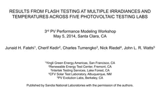 RESULTS FROM FLASH TESTING AT MULTIPLE IRRADIANCES AND
TEMPERATURES ACROSS FIVE PHOTOVOLTAIC TESTING LABS
3rd PV Performance Modeling Workshop
May 5, 2014, Santa Clara, CA
Junaid H. Fatehi1, Cherif Kedir2, Charles Tumengko3, Nick Riedel4, John L. R. Watts5
1Yingli Green Energy Americas, San Francisco, CA
2Renewable Energy Test Center, Fremont, CA
3Intertek Testing Services, Lake Forest, CA
4CFV Solar Test Laboratory, Albuquerque, NM
5PV Evolution Labs, Berkeley, CA
Published by Sandia National Laboratories with the permission of the authors.
 
