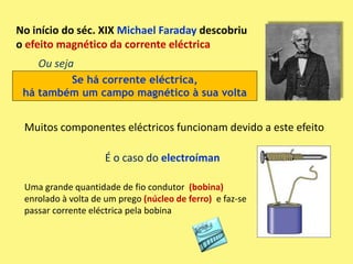 No início do séc. XIX Michael Faraday descobriu
o efeito magnético da corrente eléctrica
    Ou seja
         Se há corrente eléctrica,
 há também um campo magnético à sua volta


 Muitos componentes eléctricos funcionam devido a este efeito

                    É o caso do electroíman

 Uma grande quantidade de fio condutor (bobina)
 enrolado à volta de um prego (núcleo de ferro) e faz-se
 passar corrente eléctrica pela bobina
 