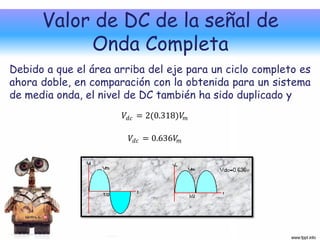 Valor de DC de la señal de
           Onda Completa
Debido a que el área arriba del eje para un ciclo completo es
ahora doble, en comparación con la obtenida para un sistema
de media onda, el nivel de DC también ha sido duplicado y
                       𝑉 𝑑𝑐 = 2(0.318)𝑉 𝑚

                        𝑉 𝑑𝑐 = 0.636𝑉 𝑚
 