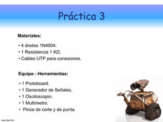 Práctica 3
Materiales:

• 4 diodos 1N4004.
• 1 Resistencia 1 KΩ.
• Cables UTP para conexiones.


Equipo - Herramientas:

• 1 Protoboard.
• 1 Generador de Señales.
• 1 Osciloscopio.
• 1 Multímetro.
• Pinza de corte y de punta.
 