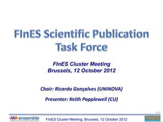 FInES Cluster Meeting
  Brussels, 12 October 2012


Chair: Ricardo Gonçalves (UNINOVA)
 Presenter: Keith Popplewell (CU)

                                                     1 of 4


  FInES Cluster Meeting, Brussels, 12 October 2012
 