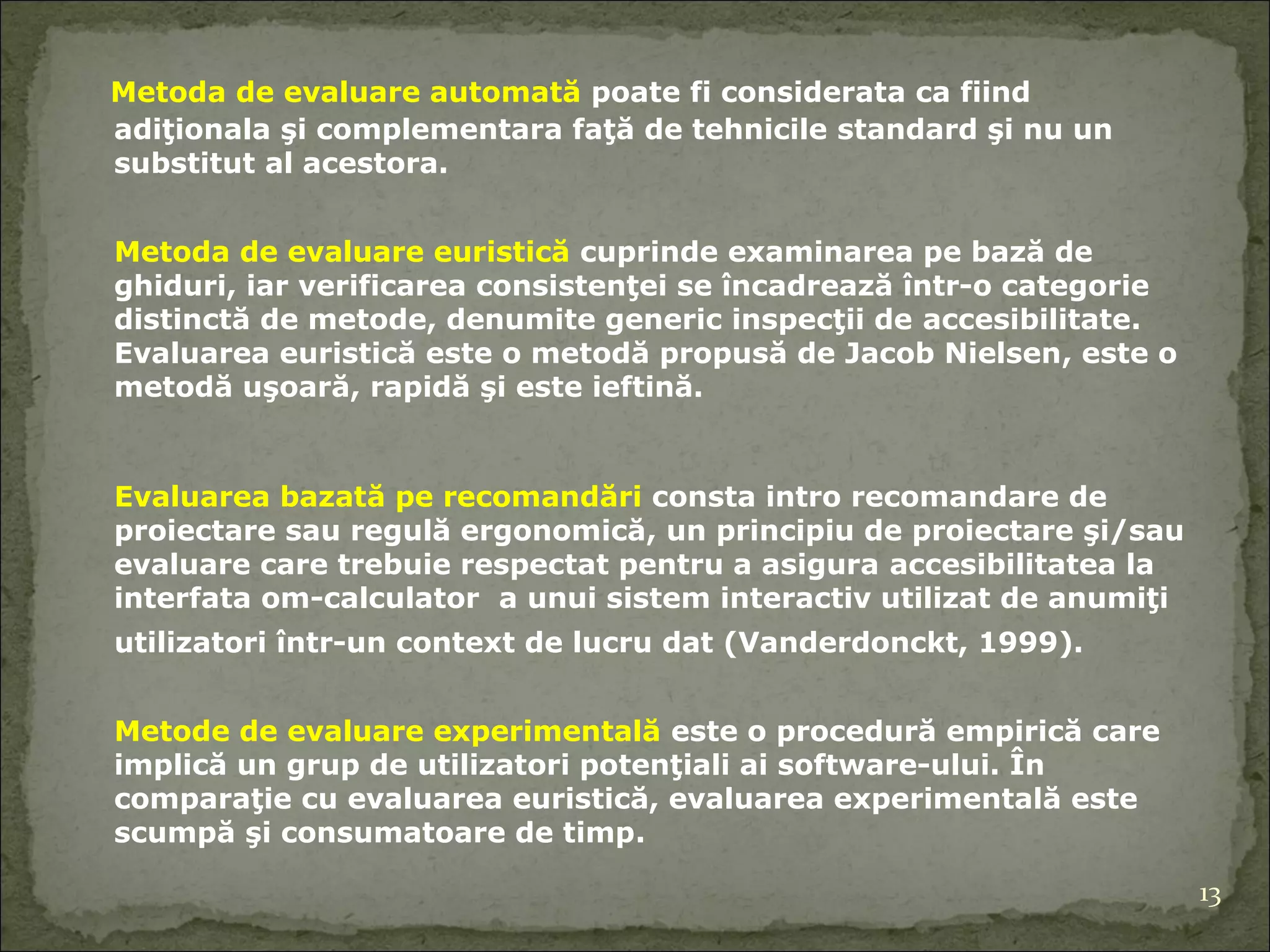 Metod a  de evaluare automată   po ate  fi considerat a  ca fiind adiţional a  şi complementar a  faţă de tehnicile   standard şi nu un substitut al acestora.  Metod a  de evaluare euristică   cuprinde  examinarea pe bază de ghiduri , iar  verificarea consistenţei se încadrează într-o categorie distinctă de metode, denumite generic inspecţii de  accesibilitate . Evaluarea euristică este o metodă propusă de Jacob Nielsen ,  este  o  metodă uşoară ,  rapidă şi este ieftină.  Evaluarea bazată pe recomandări   consta intro  recomandare de proiectare sau regulă ergonomică ,   un  principiu de proiectare şi/sau evaluare care trebuie respectat pentru a asigura  accesibilitatea   la  interf ata  om-calculator   a unui sistem interactiv utilizat de anumiţi utilizatori într-un context de lucru dat (Vanderdonckt, 1999). Metode de evaluare experimentală  este o procedură empirică care implică un grup de utilizatori potenţiali ai software-ului. În comparaţie cu evaluarea euristică, evaluarea experimentală este scumpă şi consumatoare de timp . 