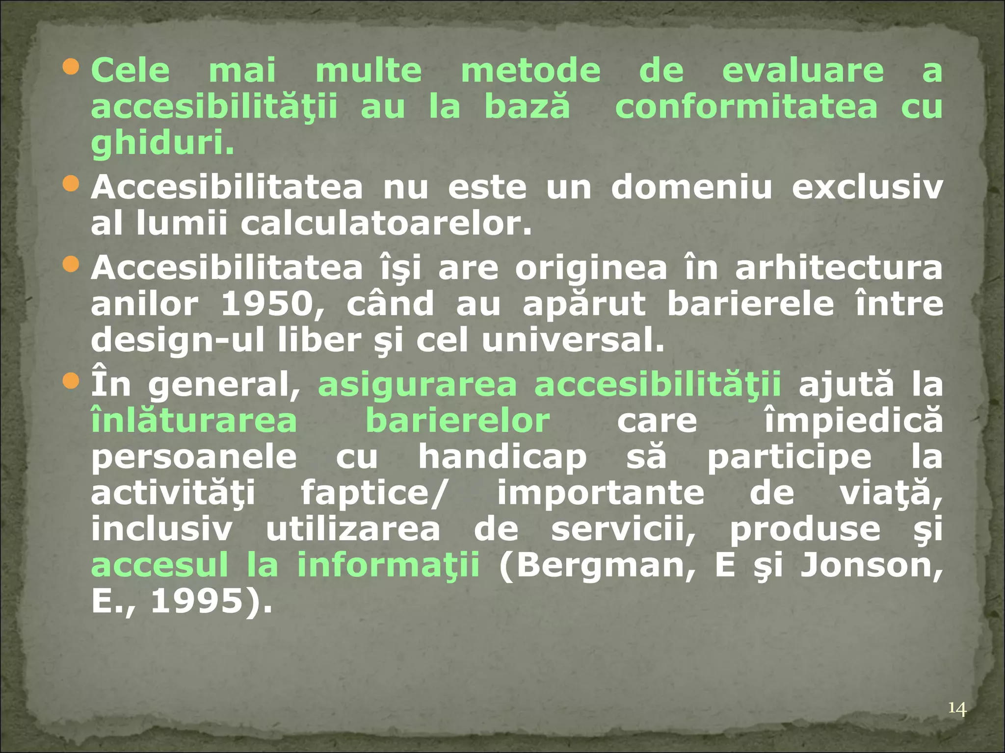 Cele mai multe metode de evaluare a accesibilităţii au la bază  conformitatea cu ghiduri. Accesibilitatea nu este un domeniu exclusiv al lumii calculatoarelor.  A ccesibilitatea îşi are originea în arhitectura anilor 1950, când au apărut barierele între design-ul liber şi cel universal. În general,  asigurarea accesibilităţii  ajută la  înlăturarea barierelor  care împiedică persoanele cu handicap să participe la activităţi faptice/ importante de viaţă, inclusiv utilizarea de servicii, produse şi  accesul la  informaţii  (Bergman, E şi Jonson, E., 1995).  