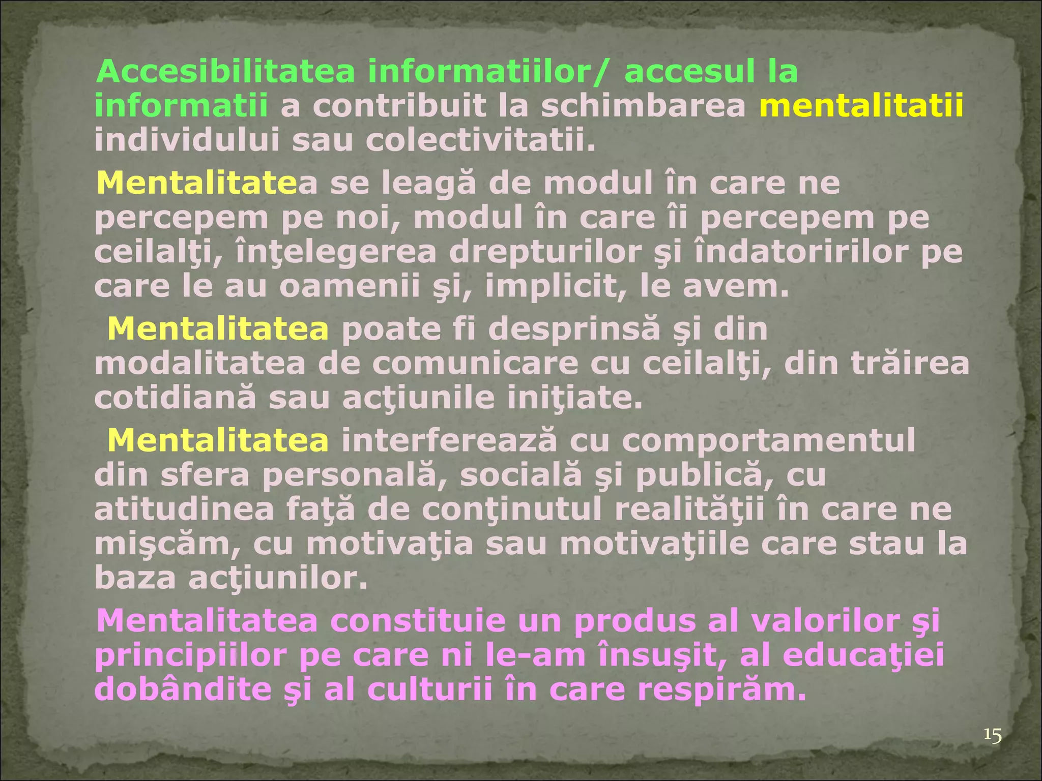 Accesibilitatea informatiilor/ accesul la informatii  a contribuit la schimbarea  mentalitatii  individului sau colectivitatii.  Mentalitate a se leagă de modul în care ne percepem pe noi, modul în care îi percepem pe ceilalţi, înţelegerea drepturilor şi îndatoririlor pe care le au oamenii şi, implicit, le avem.  Mentalitatea  poate fi desprinsă şi din modalitatea de comunicare cu ceilalţi, din trăirea cotidiană sau acţiunile iniţiate.  Mentalitatea  interferează cu comportamentul din sfera personală, socială şi publică, cu atitudinea faţă de conţinutul realităţii în care ne mişcăm, cu motivaţia sau motivaţiile care stau la baza acţiunilor.  Mentalitatea constituie un produs al valorilor şi principiilor pe care ni le-am însuşit, al educaţiei dobândite şi al culturii în care respirăm. 