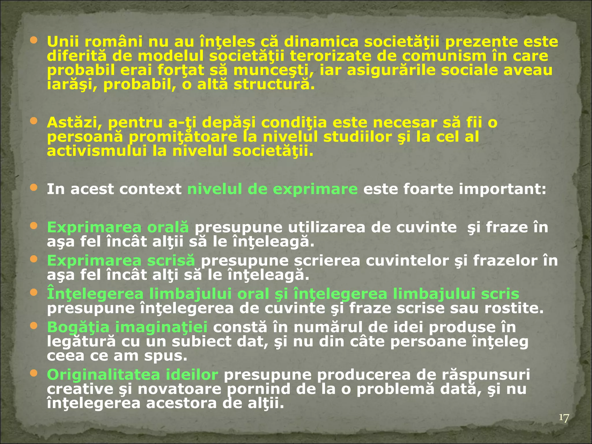 Unii români nu au înţeles că dinamica societăţii prezente este diferită de modelul societăţii terorizate de comunism în care probabil erai forţat să munceşti ,  iar asigurările sociale aveau iarăşi, probabil, o altă structură. Astăzi, pentru a-ţi depăşi condiţia este necesar să fii o persoană promiţătoare la nivelul studiilor şi la cel al activismului la nivelul societăţii. In acest context  nivelul de exprimare  este foarte important: Exprimarea orală  presupune utilizarea de cuvinte  şi fraze în aşa fel încât alţii să le înţeleagă. Exprimarea scrisă  presupune scrierea cuvintelor şi frazelor în aşa fel încât alţi să le înţeleagă.  Înţelegerea limbajului oral şi înţelegerea limbajului scris  presupune înţelegerea de cuvinte şi fraze scrise sau rostite. Bogăţia imaginaţiei  constă în numărul de idei produse în legătură cu un subiect dat, şi nu din câte persoane înţeleg ceea ce am spus. Originalitatea ideilor  presupune producerea de răspunsuri creative şi novatoare pornind de la o problemă dată, şi nu înţelegerea acestora de alţii. 