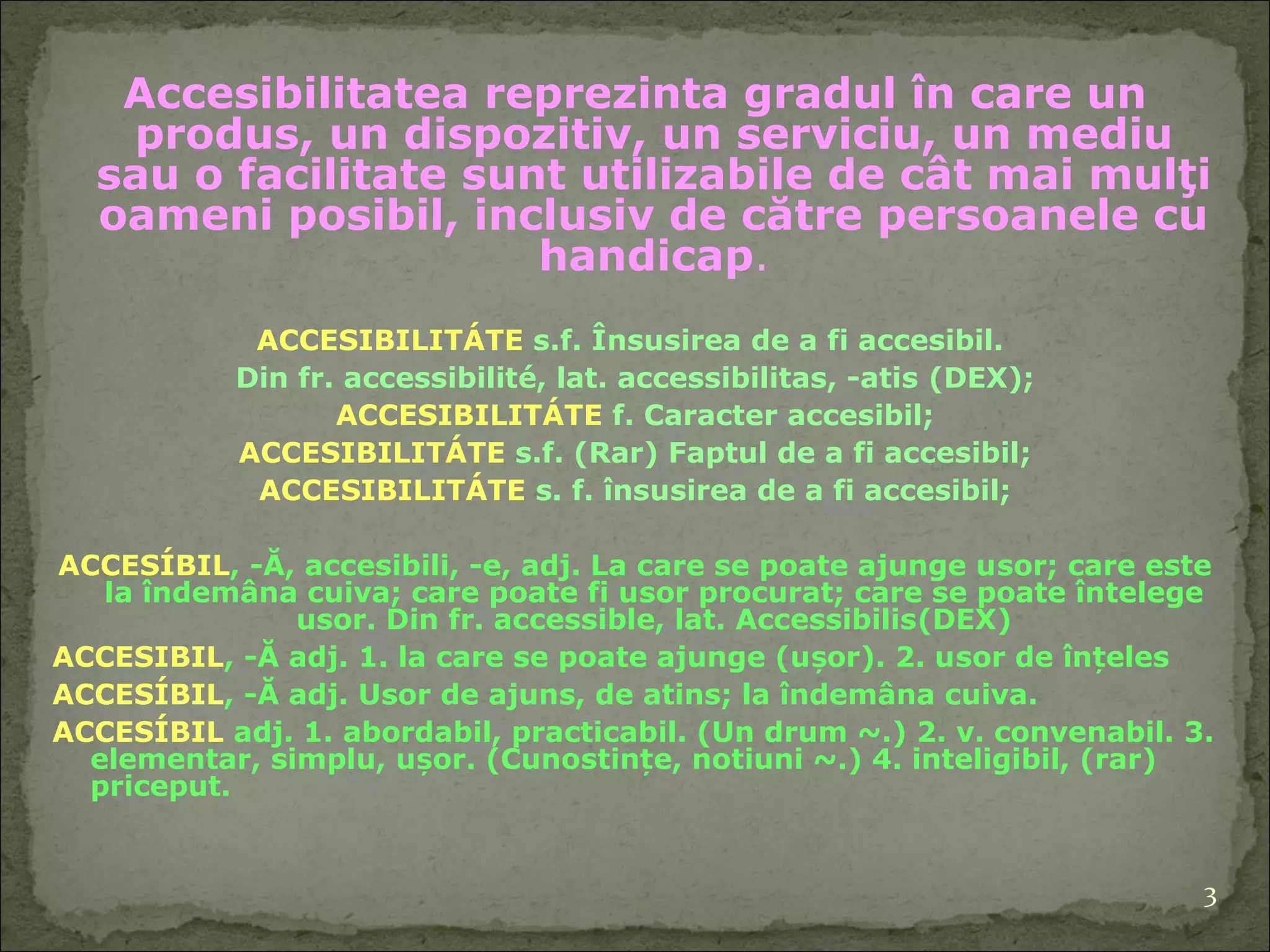 Accesibilitatea  reprezinta  gradul în care un produs,  un  dispozitiv,  un  serviciu,  un  mediu sau  o  facilitate  sunt  utilizabil e  de cât mai mulţi   oameni posibil, inclusiv de către persoanele cu handicap . ACCESIBILITÁTE  s.f. Însu s irea de a fi accesibil.  Din fr. accessibilité, lat. accessibilitas, -atis  (DEX); ACCESIBILITÁTE  f. Caracter accesibil ; ACCESIBILITÁTE  s.f. (Rar) Faptul de a fi accesibil ; ACCESIBILITÁTE  s. f. însu s irea de a fi accesibil ; ACCESÍBIL , -Ă, accesibili, -e, adj. La care se poate ajunge u s or; care este la îndemâna cuiva; care poate fi u s or procurat; care se poate în t elege u s or. Din fr. accessible, lat. Accessibilis (DEX) ACCESIBIL , -Ă adj. 1. la care se poate ajunge (ușor). 2. u s or de înțeles ACCESÍBIL , -Ă adj. U s or de ajuns, de atins; la îndemâna cuiva.  ACCESÍBIL  adj. 1. abordabil, practicabil. (Un drum ~.) 2. v. convenabil. 3. elementar, simplu, ușor. (Cuno s tințe, no t iuni ~.) 4. inteligibil, (rar) priceput.  