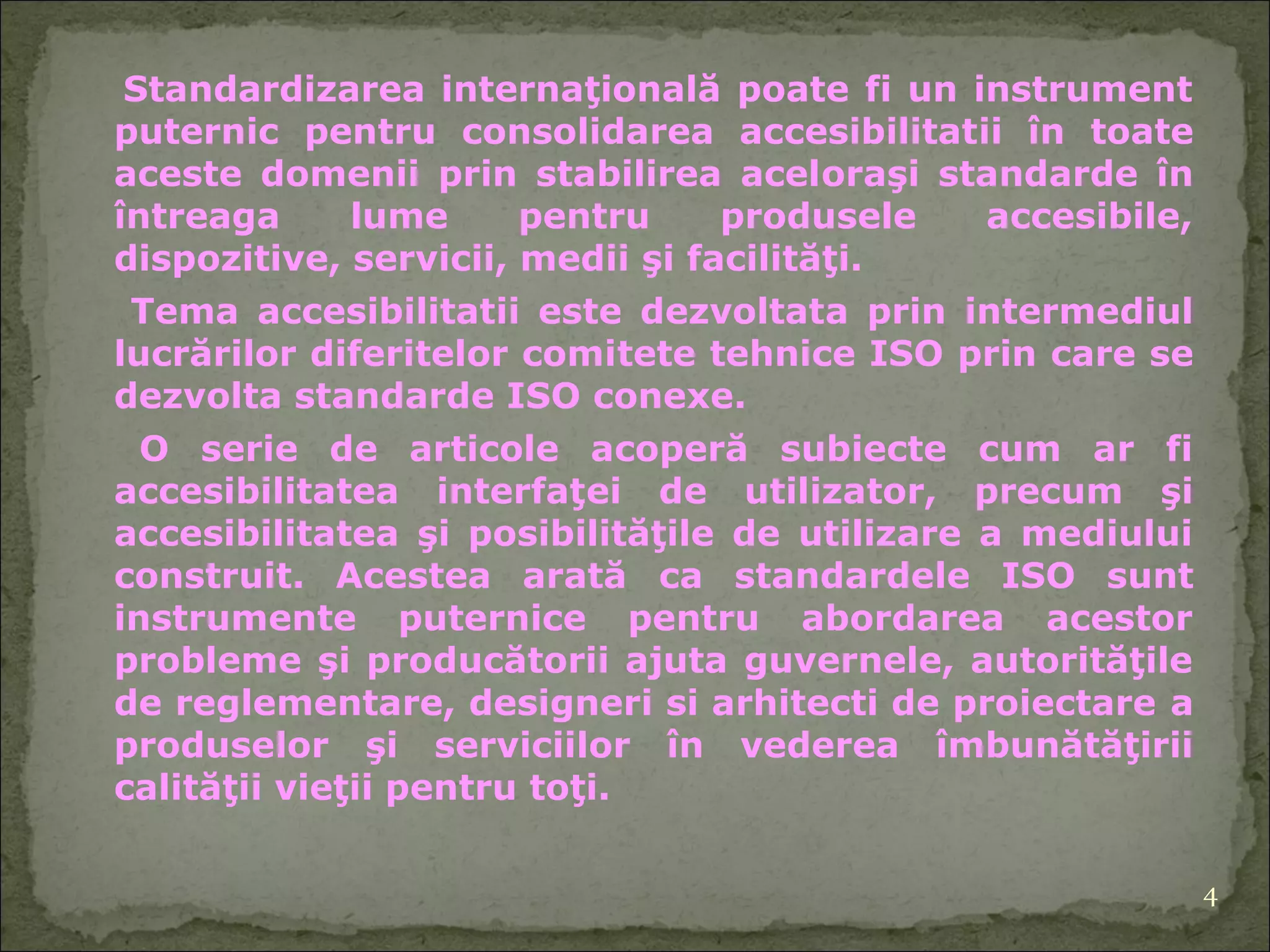 S tandardizarea internaţională poate fi un instrument puternic   pentru consolidarea accesibilitat ii  în toate aceste domenii prin stabilirea acel or aşi standarde în întreaga lume pentru produsele accesibile, dispozitive, servicii, medii şi facilităţi. Tema accesibilitat ii  este dezvoltat a  prin intermediul lucrărilor diferitelor comi tete  tehnice ISO  prin  care se dezvolta standarde ISO conexe. O serie de articole acoperă subiecte cum ar fi accesibilitatea interfaţ ei  de utilizator, precum şi accesibilitatea şi posibilităţile de utilizare a mediului construit. Acestea arată  ca  standarde le  ISO sunt instrumente puternice pentru abordarea acestor probleme şi producătorii ajuta guvernele, autorităţile de reglementare, designeri si arhitecti de proiectare  a  produse lor  şi servicii lor  în vederea îmbunătăţirii calităţii vieţii pentru toţi. 