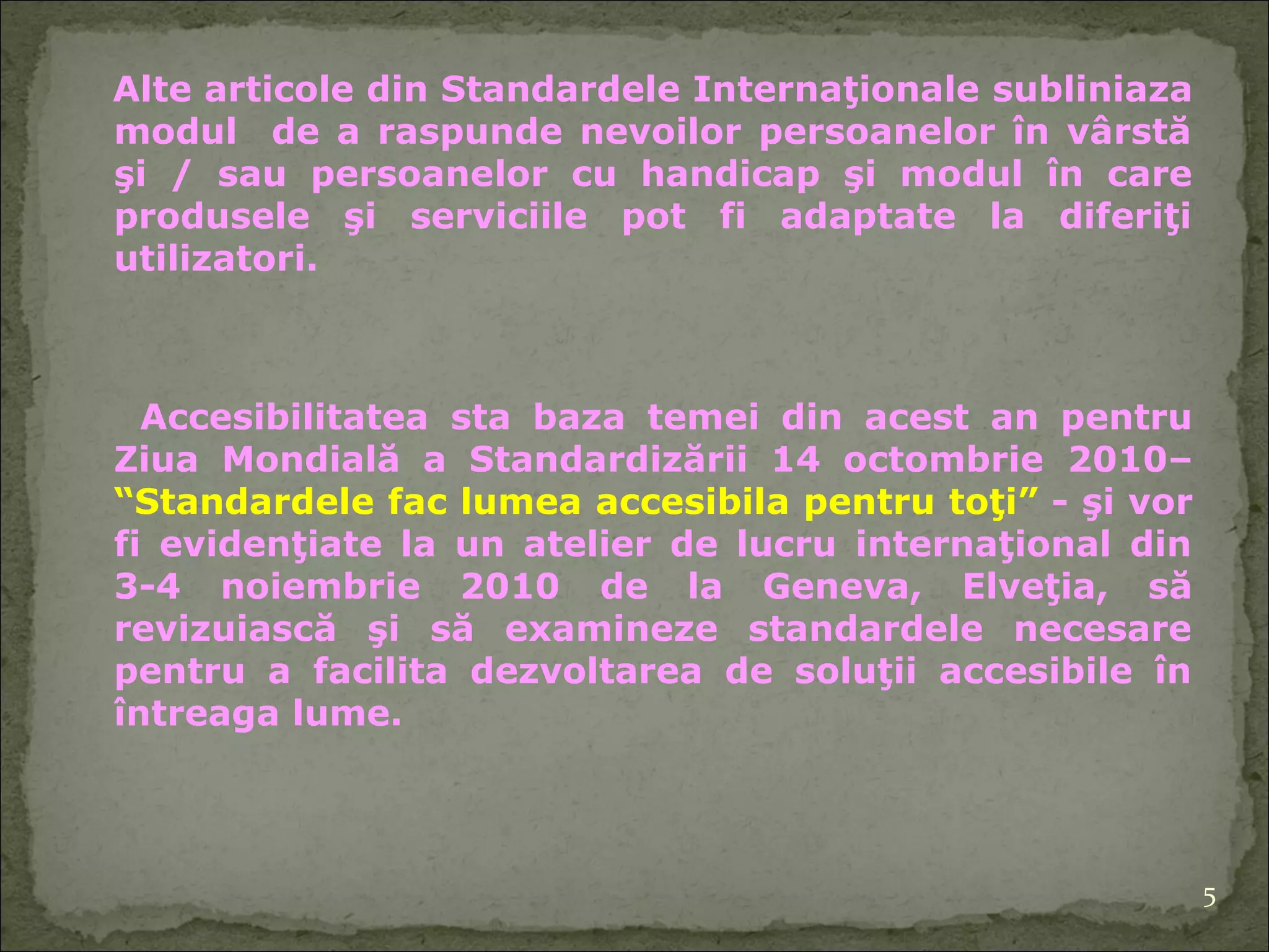 Alte articole  di n Standardele Internaţionale   sublinia za  modul  de a raspunde nevoilor persoanelor în vârstă şi / sau persoane lor  cu handicap şi modul în care produsele şi serviciile pot fi adaptate la diferiţi   utilizatori. A ccesibilitatea  sta  baza tem ei  din acest an pentru Ziua Mondială a Standardizării 14 octombrie  2010 –  “ Standarde le  fac lumea accesibil a  pentru toţi ”   - şi vor fi evidenţiate la un atelier de lucru internaţional din 3-4 noiembrie 2010  de la  Geneva, Elveţia, să revizuiască şi să examineze standardele necesare pentru a facilita dezvoltarea de soluţii accesibile în întreaga lume. 