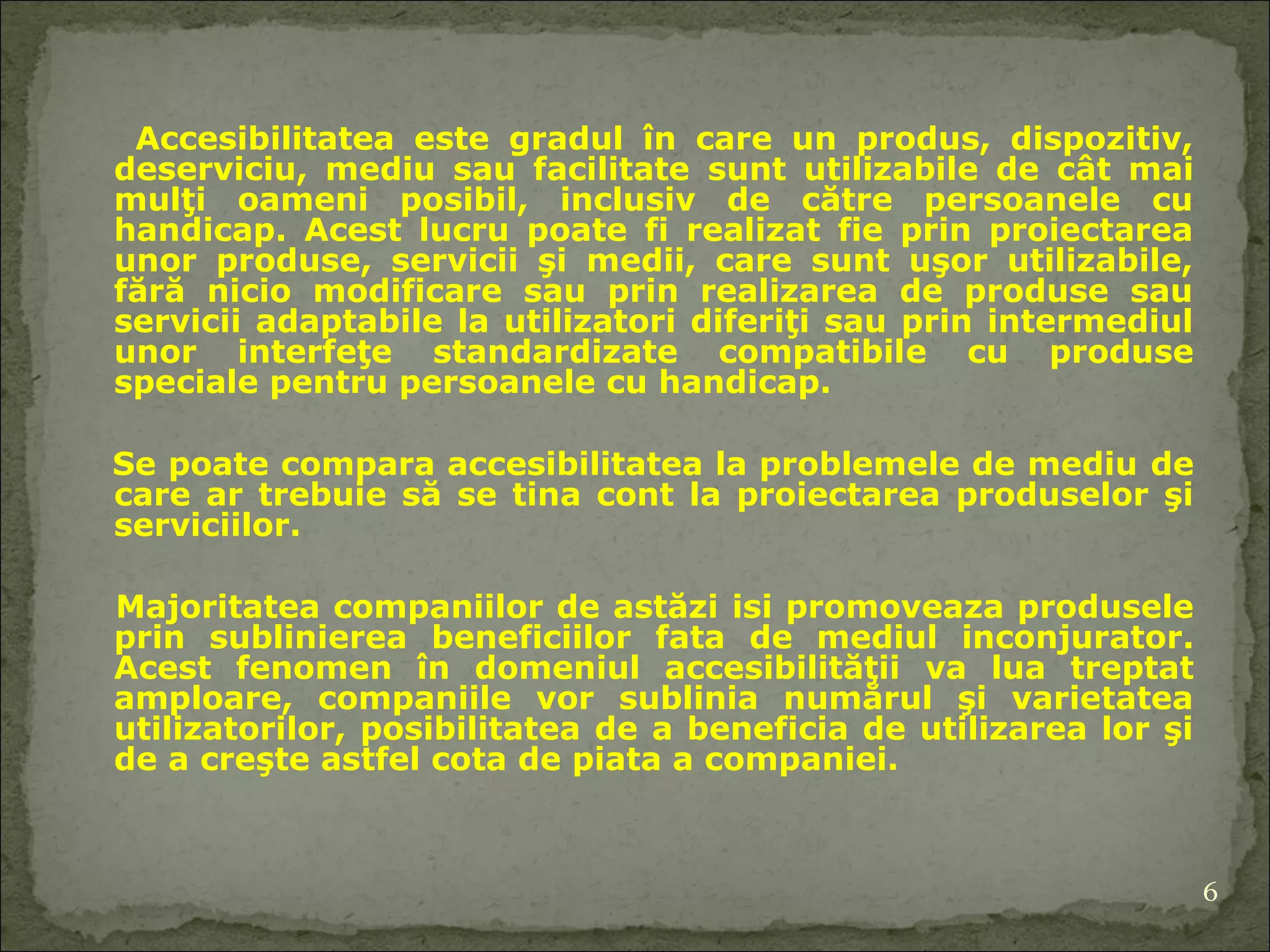 Accesibilitatea este gradul în care un produs, dispozitiv, deserviciu, mediu sau facilitate  sunt  utilizabil e  de cât mai mulţi oameni posibil, inclusiv de către persoanele cu handicap. Acest lucru poate fi realizat fie prin proiectarea unor produse, servicii şi medii, care sunt uşor utilizabile, fără nicio modificare sau prin realizarea de produse sau servicii adaptabile la utilizatori diferiţi sau prin intermediul unor interfeţe standardizate compatibil e  cu produse speciale pentru persoanele cu handicap. Se poate compara accesibilitatea la problemele de mediu  de care  ar trebui e  să  se tina cont  la proiectarea produselor şi serviciilor.  Majoritatea companiilor de astăzi  isi  promov eaz a produsele prin sublini erea  beneficiilor  fata de  mediu l inconjurator . Acest fenomen în domeniul accesibilităţii   va lua treptat  amploare , companiile vor sublinia numărul şi varietatea utilizatori lor,  posibilitatea de a beneficia de utilizarea lor şi de a creşte astfel cota de piata a companiei. 