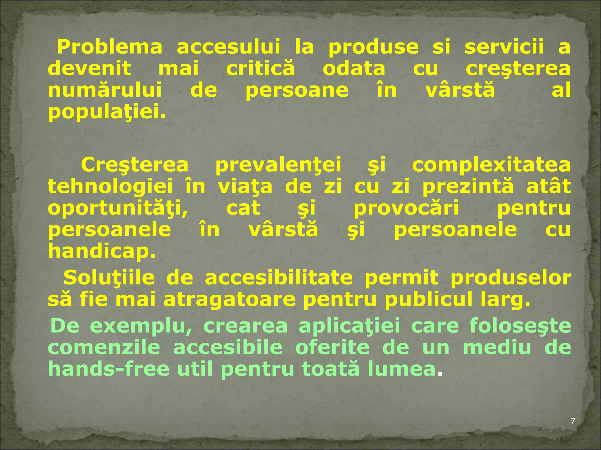 Problema acces ului  la produse si servicii a devenit mai critică  odata  cu creşterea numărului de persoane în vârstă  a l  populaţiei. Creşterea prevalenţei şi complexitate a  tehnologiei în viaţa de zi cu zi prezintă atât oportunităţi , cat  şi provocări pentru persoanele în vârstă şi persoanele cu handicap. Soluţi ile  de accesibilitate permit   produse lor  să fie mai atragatoare pentru public ul  larg.  De exemplu, cre area  aplicaţie i  care foloseşte comenzile   accesibile ofer ite   de  un mediu de hands-free util pentru toată lumea . 