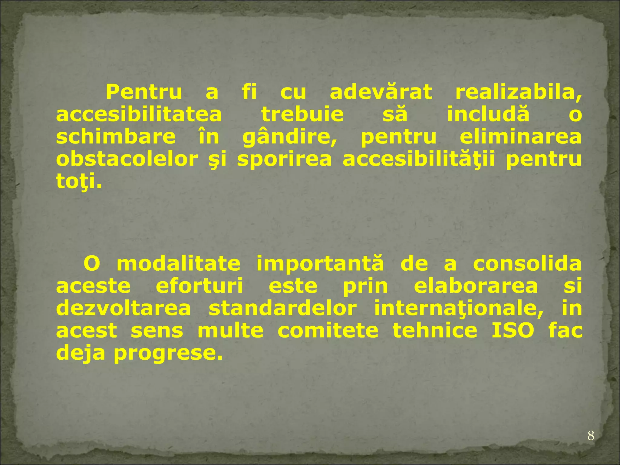 Pentru a fi cu adevărat realizabil a , accesibilitate a  trebuie să includă o schimbare în gândire, pentru eliminarea obstacolelor şi sporirea accesibilităţii pentru toţi.  O modalitate importantă de a consolida aceste eforturi este prin  elaborarea si  dezvoltarea standarde lor  internaţionale , in acest sens m ulte  comitete tehnice  ISO fac deja progrese. 