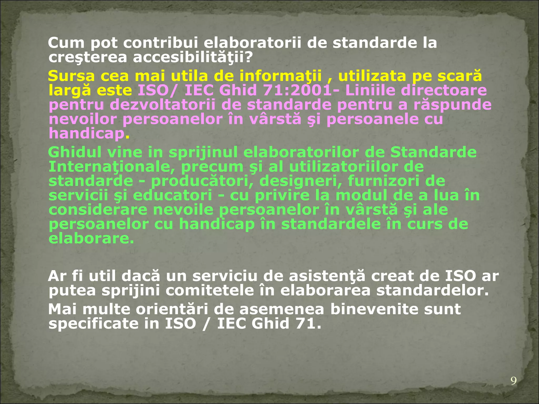 C um pot  contribui elaboratorii de standarde la  creşterea accesibilităţii?  Sursa cea mai util a  de informaţii  ,  utilizat a  pe scară largă este  ISO/ IEC  Ghid  71:2001 -  Liniile directoare pentru dezvoltatorii  de  standarde pentru a răspunde nevoilor persoanelor în vârstă şi persoanele cu handicap .  Ghid ul   vine in sprijinul elaboratorilor  de Standarde Internaţionale, precum şi  al  utilizatorii lor  de standarde - producători, designeri, furnizori de servicii şi educatori - cu privire la modul de a lua în considerare nevoile persoanelor în vârstă şi a le  persoanelor cu handicap în standardele în curs de  elabor are. A r fi util dacă un serviciu de asistenţă creat de ISO ar putea sprijini comitetele în elaborarea standardelor.  Mai multe orientări de asemenea   binevenite   s unt  specific ate   in  ISO / IEC G hid  71 . 