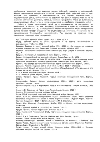 особенности возникают при изучении планов действий, приказов и мероприятий.
Иногда предлагается рассмотреть и другой возможный образ действий вместо того,
который был применен в действительности. Это сделано исключительно с
педагогической целью, чтобы учиться на событиях при данных предпосылках, но не из
желания критиковать действия, которые, начиная с разработки плана до выполнения,
свидетельствуют об искусстве и силе руководителей и о храбрости и твердости войск.
Работа в очень значительной своей части основывается на материалах, не
имеющихся в печати, — как, например, сохранившиеся приказы, извлечения из
военных дневников и т. д., — переданных в Военно-Исторический Отдел Генерального
Штаба генерал-майором Линдером. Не опубликованные источники обозначены по их
происхождению («немецкий», «австрийский»). При ссылках на печатные труды
применены указанные ниже сокращения.
[17]
 Арц. К истории великой войны 1914—1918 г. Вена, 1924 г.
 Бауэр. Великая война на полях сражения и на родине. Воспоминания и
размышления. Тюбинген, 1922 г.
 Бавария. Бавария в эпоху великой войны 1914—1918 гг. Составлено на сновании
военных документов. Изд. Баварским Военным Архивом. Мюнхен, 1923 г.
 Берендт. Артиллерия в мировой войне «Внесен унд Вэр» (Наука и оборона). Берлин,
1922 г.
 Браухич. 2-й пехотный гвардейский полк. Берлин, 1922 г.
 Браун. 4-й гвардейский артиллерийский полк. Ольденбург, в. О., 1921 г.
 Буллрих. Наступление на Вайн 30 октября 1914 г. Исходная точка решающих новых
принципов германского военного руководства. «Внесен унд Вэр». Берлин, 1920 г.
 Крамон. Наш австро-венгерский союзник во время великой войны. Берлин, 1920 г.
 Данилов. Россия в мировой войне 1914—1915 г. Иена, 1925 г. (Перевод.)
 Добржинский. Пеший артиллерийский полк Энке (Магдебургский №4 с данными о его
боевых заслугах). Берлин, 1924 г.
 У. п. а. Устав полевой артиллерии. Берлин, 1914 г.
 П. у. Пехотный устав. Берлин, 1909 г.
 Эйтель Фридрих. Принц Прусский. Первый пехотный гренадерский полк. Берлин,
1922 г.
 Фалькенгайн. Высшее боевое командование 1914— 1916гг. вего главнейших
решениях. Берлин, 1920 г.
 Франсуа Горлица 1915 г. Карпатский прорыв и освобождение Галиции. Лейпциг, 1922
г.
 Франсуа II. Сражение на Марне и при Танненберге. Берлин, 1920 г.
 Франтц. Вступление России в мировую войну.
 Гротэ. 272-й резервный пехотный полк в мировой войне. Берлин, 1925 г.
 Геншт. В.-И ст. Военно-исторический отдел Генерального Штаба. Опыт развития
войсковых соединений во время и после мировой войны. «Журнал Корол. Военно-
Научной Академии». 1924 г. Дополнит. выпуск № 2. Стокгольм.
 Геншт. Изв. Известия Генерального Штаба. 1914 г. Легкая русская артиллерия.
Стокгольм.
 Нокс. С русской армией в 1914—1917 гг. Лондон. 1921 г.
 Краусс Причины нашего поражения. Мюнхен, 1921 г.
 Куль. Германский Генеральный Штаб, подготовка и ведение мировой войны. Берлин,
1920 г.
 Мэндэ, В. у В. Сражение у Суассон. «Внесен унд Вэр». Берлин, 1920 г.
 Морген. Геройские бои моих войск. Берлин, 1920 г.
 Мюллер-Бранденбург. Великая война в отдельных ее моментах. Сражение при
Гродек-Львов. Издано по поручению Генерального Штаба армии. Обработал Мюллер-
Бранденбург. Ольденбург в Гр. 1918 г.
 Госуд. архив. Государственный Архив. Мировая война 1914—1918 г. Военные
действия на суше. Второй том. Берлин, 1925 г.
 