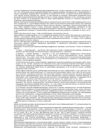 участка сосредоточить соответствующий артиллерийский огонь. Только в приказе по дивизии, отданном в 5
час. 10 м. пополудни, все же выясняется боевой план, в форме приказа о стягивании сил к центру дивизии, с
целью, повидимому, прорвать фронт противника на самой высоте Липье. Сосредоточения артиллерийского
огня против пунктов прорыва мы, однако, в этом приказе не находим: артиллерия попрежнему была
подчинена начальникам пехотных бригад, хотя тех 3-х часов, которые протекли с 2 час. пополудни, должно
бы было хватить на установление связи от обоих артиллерийских полков и от тяжелого дивизиона к
командиру артиллерийской бригады.
Задача, полученная тяжелой артиллерией, вместо сосредоточения заключала в себе разбрасывание огня.
Этот интересный и в дальнейшем периоде боя прием использования артиллерии явился без сомнения
последствием неоднократных просьб со стороны пехотных бригад о поддержке тяжелой артиллерией. Для
того, чтобы побудить пехоту к атаке, начальник дивизии пожелал, повидимому, произвести на нее
впечатление, оказав эту помощь на протяжении всего фонта. Приказ командира 3-й бригады 2-му гв. л. арт.
п. по содержанию совпадал с планом боевых действий начальника дивизии и указывал те цели, по ко -
[185]
торым надо было вести огонь, чтобы способствовать наступлению пехоты.
Представляется правдоподобным, что 2-я гвардейская дивизия могла бы занять Липье раньше и, может быть,
вместе с тем достичь своей цели в течение дня, если бы уже с начала боя были приняты меры к
централизации управления артиллерийским огнем в направлении наступления, — к охвату, а не к прорыву
самого сильного участка позиции.
На 177—186 страницах, излагающих бой 3-го мая, развертывается преинтересная картина недостаточности
подготовки мирного времени германской артиллерии и германского войскового команд ования в
артиллерийском отношении.
Посмотрим, что делают две германских бригады гвардейских гренадер, «испытанных» в боях на Западном
фронте.
 1) Одна, — левая бригада, — достигнув «без серьезных потерь» определенного рубежа, несмотря на
наличие при ней батарей легкой артиллерии, останавливается и «залегает».
 2) Другая, — правая бригада, — получив с 2 час. дня возможность «нормального» наступления,
вследствие изготовления (наконец-то!) к бою своего легкого артиллерийского полка, начинает
наступление с тем, чтобы, «как только она оказалась под энергичным (?) огнем русской артиллерии»
[однако здесь о потерях почему-то не упоминается (?)], остановиться и, совместно с левой бригадой,
«залечь» на всем фронте дивизии.
 3) Наступление этих двух «славных бригад» гвардейских пруссаков невозможно восстановить даже тогда,
когда в 3 час. 30 мин. (наконец-то!) открывает огонь давно желанная тяжелая артиллерия; однако,
разбираясь в вопросах «распределения артиллерийского огня» на «всем фронте дивизии», пехота видит,
что тяжелая артиллерия ведет огонь по артиллерии противника, а не по той его пехоте, которую
германцам надо атаковать.
 4) Весь фронт дивизии, или по крайней мере значительная его часть, предпочитает с 1 час. дня и до 7 час.
вечера лежать под «действительным» (?) огнем русской артиллерии, вместо того чтобы так или иначе,
хоть частично, попытаться наступать под этим огнем. Неужели «многочисленная» русская артиллерия
имела такую чудодейственную силу, что могла обстреливать каждую лощинку, каждую извилину и
перегибину этой, чрезвычайно пересеченной местности, вынуждавшей прибегать к «запряжке 10-ти
лошадей» для подъема самой обыкновенной легкой пушки» (см. примечание на стр. 182)?
 5) Командиры бригад не могут подыскать иных средств для возобновления наступления «залегше й
дивизии», как только «неоднократно» настойчиво просить начальника дивизии о непосредственной
поддержке тяжелой артиллерией своей пехоты, т. е. о том, чтобы она стреляла именно по русской пехоте
(«встретившееся сопротивление»), а не по русской артиллерии.
 6) «Славные» прусские гвардейские бригады, совокупно со своими «двенадцатью» легкими батареями,
предпочитают оставаться в полном бездействии в течение нескольких часов даже тогда, когда «воочию»
видят, «как на высоту, к западному ее склону, подводились новые и все более сильные пехотные части,
которые там и окапывались». То есть германская гвардейская дивизия лежит и смотрит, как «беспрерывно
растут силы противника», который безнаказанно на ее глазах производит свои маневры.
 Дальше, кажется, итти некуда! Абсурдность допущения безнаказанного усиления противника, которого
вслед затем надо атаковать, при наличии богатых средств для воспрепятствования такого усиления,
совершенно очевидна. Это нарушение элементарнейшего требования военного искусства вынудило даже
необыкновенно осторожных в своих суждениях
[186]
шведских авторов высказать предположение об уместности «иного образа действий» (?), который должен бы
был в данном случае иметь место.
Не играло ли в данном случае роль тупое понимание высказанной в первоначальном приказе идеи — «всякое
встречающееся сопротивление ломать введением в бой сильной артиллерии»? Какое -то «всякое»
сопротивление было налицо, и потому дивизия пехоты считала себя в праве бездействовать, пока артиллерия
его не сломит. До 5 час. 10 мин. фон-Винклер ждет на выс. 399 «у моря погоды», пытается сначала
агитировать свои войска распространением приказа об «успехах, достигнутых соседями» и стягивает в кучу
своих славных гвардейцев для удара «в лоб»; вспоминает и о сламывании «всякого со противления
введением в бой сильной артиллерии», отдавая несчастной тяжелой артиллерии приказание —
«распределять свой огонь против всех подходящих для тяжелых гаубиц целей, находящихся внутри района
наступления».
Оригинальное представление о «сильной артиллерии»: восемь тяжелых гаубиц на весь пятикилометровый
фронт дивизии, лежащей уже несколько часов перед противником! Невеселое было положение у командира
тяжелой артиллерии при возложении на него такой непосильной задачи!
Ободренный распоряжениями начальника, командир 3-й бригады также начинает «вмешиваться в
 
