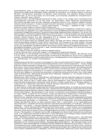 артиллерийские дела» и, будучи перед тем совершенно безучастным в течение нескольких часов к
деятельности своей легкой артиллерии, теперь торопится ей указывать, но не боевые задачи, а цели для
обстрела. Распоряжения командира 4-й бригады своей артиллерии для шведских авторов остались
неизвестными: их или не было вовсе или, быть может, они отличались подобной же «конкретностью»:
«Пушки, стреляйте чаще и громче».
Последняя ставка г. фон-Винклера дала результат не сразу: только в 7 час. вечера, после «систематической
артиллерийской подготовки (но мы уже знаем, что представляет собою германская артиллерийская
подготовка!), бригады пошли на штурм. «Маневр», который им, сбитым в кучу, пришлось применить волей-
неволей, сделал свое дело, и «поздно вечером прусские гренадеры штыками сломили, наконец, упорное
сопротивление русской пехоты», — говорит повествование, — «которое, — прибавим от себя, — они не
пытались ни разу сломить в течение целого боевого дня...»
Такова печальная страница истории «славных» действий победоносного Гвардейского германского корпуса.
К сожалению, нет сведений о том, какой численности и каких калибров была русская артиллерия на участке,
атакованном Гвардейским корпусом. В своем вступлении даже шведские авторы упоминают, что на весь 90-
верстный фронт, атакованный армией Макензена, было не больше 3-х тяжелых батарей; два тяжелых орудия
(полубатарея) накануне погибли (стр. 102). Нужно предположить, что на 40-верстном участке фронта IX
корпуса, против которого 3-го мая оперировала 2-я гв. дивизия, могло находиться максимум две
четырехорудийных тяжелых батареи; вероятнее даже одна.
Спишь ли ты в земле сырой, или, здравый, когда-нибудь прочтешь эти строки, славный командир русской
тяжелой артиллерии, стоявшей 3-го мая 1915-го года за вые. 425? Узнаешь ли ты когда-нибудь, что одни
только меткие («энергичные») выстрелы восьми, а может быть даже только четырех твоих орудий, в течение
целого дня, приковывали пятиверстный фронт наступления полной германской гвардейской дивизии, с ее
двенадцатью батареями, а под конец дня — даже с тяжелой артиллерией, которая с 5-ти часов дня пыталась
безуспешно подавить твой огонь?!
Это достойный глубокого внимания эпизод из мировой войны.
В чем же причина столь печальной «драмы» 2-й гвардейской германской дивизии?
В данный день 3-го мая причиной тому послужил тот знаменательный приказ, который г. фон-Винклер отдал
в 12 час. 20 мин. на высоте 396, восточнее Туржа. Что могло быть гибельнее для «духа» 2-й гв. германской
дивизии, чем объявление в приказе упомянутой истины, опровергающей все устои современного боя? Думает
ли г. фон-Винклер, что «всякое» встречающееся
[187]
сопротивление должно быть сломлено путем введения в бой сильной артиллерии? Понимал ли он, отдавая
подобный приказ, что им он отрицает всякое боевое действие целого основного рода войск — пехоты, боевые
действия которой заключаются, прежде всего, в «преодолении встречающегося сопротивления»? Если бы
было иначе, то роль пехоты свелась бы к парадной маршировке в затылок выстрелам «все разгромляющей
артиллерии». Война должна была бы свестись к одному только изготовлению массы орудий и снарядов, к
доставке их на фронт и к выпусканию их «в сторону» противника (кого-нибудь да убьет). Пехота должна
была бы быть сведена по численности до минимума, а ее действия заключались бы лишь в том, чтобы, следуя
сзади китайской стены, образуемой мечущими металл машинами, подбирать то, что случайно осталось на
поле после их ужасающего действия.
Приведенные строки отнюдь не представляют собой фантазии критика действий германского генерала.
Поклонников тезиса «артиллерия ведет бой — пехота занимает», или чего-нибудь подобного в этом роде,
можно было найти не мало и среди наших горячих артиллерийских голов, возбужденных последними
впечатлениями выбрасывания миллионов пудов металла, которое применялось на Западном фронте; в
особенности при применении пресловутого приема прорыва укрепленной полосы, — добавим — только
«материально», — столь прославленного Брухмюллера.
Но наши горячие головы имели перед собой всю эпопею опыта мировой войны, из которой мы вышли раньше
других и потому могли более спокойно отнестись к действительному содержанию и действительным причинам
наблюдаемых явлений, фактов и событий, найдя в конце концов разумные формулы для определения роли и
пехоты и артиллерии. Г. фон-Винклеру в 12 час. 20 мин. 3-го мая было не до спокойного изучения вопроса, и
он отдает приказ, который мог бы послужить лучшим документом для немедленного отчисления е го от
должности, — «вследствие нервного переутомления» (как обычно пишется в подобных случаях).
Действительно, коренная причина отдачи им подобного приказа лежала в отсутствии надлежащей подготовки
«мысли» не только в массе, но и на верхушках германского командования о боевых свойствах современной
скорострельной артиллерии и в особенности — о тактическом ее применении. Блестящий гвардейский
генерал фон-Винклер явился на арену мировой войны лишь с «наслышкой», но не с действительным
представлением о современной могущественной скорострельной артиллерии, ее свойствах, действии ее
снарядов и — еще менее — о методах стрельбы и вытекающих отсюда последствиях для действия основного
рода войск — пехоты. Воспитанный в прусском наступательном духе, — кстати сказать, долго боровшемся
против закрытых позиций артиллерии,—г. фон-Винклер, как это всегда бывает, когда мысль предшествует
практике, начал лишь из горького опыта на Западном фронте постигать те «последствия», причин которых он
не знал. «Последствия» эти говорили сами за себя: руководимая им в безотчетном «прусском наступательном
духе» 2-ая гвардейская дивизия (а может быть и иная войсковая часть) наверно отдала немалую дань
действию французских артиллерийских снарядов на полях Шампани.
И вот, «обжегшись на молоке», он «дует на воду». Горький опыт Западного фронта научил г. фон-Винклера
понимать, что представляет собой скорострельная пушка. Но от «понятия» до глубокого «понимания», т. е.
усвоения, — целая пропасть, для которой у г. фон-Винклера очевидно не было ни времени ни руководства.
Видевший «нечто» на богатом артиллерией и снарядами французском фронте, г. фон-Винклер отнюдь не мог
перестроить своего мировоззрения на требуемые методы применения современной артиллерии с пехотой. С
его впитанным в плоть и кровь мирным воспитанием наступательным духом он мог быть только «испуган»
ужасающим действием артиллерийских снарядов современной артиллерии. Для перевоспитания недостаточно
только одного лицезрения (быть «очевидцем»), для этого необходима правильная оценка происходящего.
 