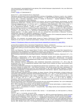 этих приказаний с артиллерийской точки зрения, без соответствующих предложений о том, как облегчить
пехоте выполнение ее боевых задач.
4-го мая
Схемы 17{72} и 2 (приложение I)
Около 5-ти ч. утра положение было следующее.
Противник, вытесненный с высот, расположенных к востоку от Розембарк, от Липье и с высот, что к северо -
востоку от Ольшины, занял расположение для обороны — в. 385 (юго-восточнее Подлесье)—Подлесье —
высоты 363 — Ольпины (церковь)— Келец (к северу от Ольпины) — Зурова—Добротын. Прибытие
подкреплений ожидалось через Шержины.
Пехота 2-й гвардейской дивизии занимала тот участок, где ночью остановилось наступление, по всей
вероятности, высоту 421 — высоты, что в 2-х км к северо-востоку от Липье; артиллерия ее оставалась на
позициях предыдущего дня, т. е. 2-й гв.л. арт. п. — в районе в.в. 385 (Ржепенник) — 401, 4-й гв. л. арт. п. —
у в.в. 401 и 373 и 1-й див. гв. пеш. арт. п., — у высот, расположенных к северо-западу от Сетница.
Из 1-й гвардейской дивизии — кроме 2-й бриг. (4-й гв. лех. п. искл.) — 1-я бригада достигла высот,
расположенных к востоку и к северу от Ольшины, правый фланг — на 500 м к востоку от в. 284 и левый—к
востоку от в. 383. 4-й гв. пех. п., стоявший в качестве резерва дивизии в Колкувка (к югу от Иод -лувка
Туховска — см. схему 14), в 5 ч. у. выступил в направлении на в. 338 (к северо-западу от Ольшины).
Резерв корпуса — 2-я бриг, (кроме 4-го гв. пех. п.), который был расположен у Иодлувка Туховска,
повидимому, еще до этого времени, направился к Ольшины.
Справа, на высоте 399 (северо-восточнее Розембарк), корпу примыкал к 39-й гонведной дивизии (VI австр.
корпус), слева — к 4-й австр. армии (к юго-востоку от Бржанка).
[192]
Наконец, 19-я дивизия, как резерв армии, дошла до Туржа и Ржепенник-Стржыжевски (см. схему 14)
Прибыла ли уже туда ее гаубичная артиллерия, которая, как было указано выше,
Схема 17. Положение сторон на участке наступления гвардейского корпуса 4-го мая 1915 г.
должна была временно быть подчинена Гвардейскому корпусу, неизвестно.
Задачей корпуса было как можно скорее продвинуться до р. Вислока — а югу от Колячице; уже 4-го мая он
должен был дойти до участка Ольшинка, между Свенцаны (южными) и Шер-
[193]
жины, и до Радошице. Так как правый фланг IV австр. корпуса от Добротын должен был продвигаться в
северо-восточном направлении, то Гвардейскому корпусу, для прикрытия левого фланга, приходилось при
продвижении эшелонировать большие силы за своим северным флангом.
Для ближайших действий войска руководствовались следующим приказом по корпусу, отданным в 12 ч. 5 м.
утра:
«Дивизиям с приданными к ними частям занять положение внутри своих районов наступления для
дальнейшего продвижения. К 6 ч. 30 м. донести о времени готовности к наступлению, 1-й дивизии
расположиться уступами, эшелонированными назад налево. Артиллерии открыть огонь на рассвете против
всех назначенных целей»{73}.
Итак, командир корпуса, повидимому, имел намерение продолжать наступление с 6 ч. 30 м. утра. Но
вследствие того, что 2-я гвардейская дивизия лишь поздно ночью пришла на отдых, наступление было
отсрочено на два часа.
План боевых действий начальника 2-й гвардейской дивизии был направлен к тому, чтобы охватить с юга
русскую позицию на гребне 363 — 362 (южнее Ольпины). Этот обход должен был быть произведен 3-й
бригадой, которая должна была после того, как она достигнет в. 381, идти через низину Подлесье, в северо -
восточном направлении. 4-я бригада должна была атаковать противника с фронта, правым флангом вдоль
линии в. 425 — Фольв. Нагурже.
Утром артиллерия дивизии выехала вперед на новые позиции. Легкая артиллерия, которая теперь вся
находилась под командой командира артиллерийской бригады, к 8 ч. 30 м. у. была расположена для боя
следующим образом: 2-й див. 2-го гв. л. арт. п. (гаубицы)—к югу от в. 421; 1-й див. 2-го гв. л. арт. п. — на
высоте Липье к юго-востоку от в. 425, 1-й див. и 6-я бат. 4-го гв. л. арт. п. — на той же высоте к северу от
425 и 2-й див. 4-го гв. л. арт. п. — (кроме 6-й бат.) — у 297 (в 1 км к югу от церкви в
Ольшины). Тяжелая артиллерия, находившаяся в непосредственном подчинении начальника дивизии,
расположилась немного западнее Липье.
Высота 425 (Липье) стала наблюдательным пунктом как для начальника дивизии, так и для командиров
артиллерийской бригады и тяжелого артиллерийского дивизиона.
В 8 ч. 30 м. началось наступление. В то же время открыла огонь легкая артиллерия, а немного позже —
также и тяжелая. Распределение целей было следующее{74}:
2-й гв. л. арт. п., 2-й дивизион: по пехоте — на высоте 362, - где, между прочим, было приказано обстрелять
укрепленный пункт;
[194]
1-й дивизион: частью по пехоте на высоте 363, частью — по артиллерии, за этой высотой и у Фольв.
Нагурже.
4-й гв. л. арт. п.: по пехоте, на высоте 363.
1-й див. гв-го пеш. арт. п. Район огня: участок, начиная от в. 385 (юго-восточнее Подлесье), откуда русские
энергично фланкировали низину Подлесье, и к северу, вплоть до Фольв. Нагурже включите льно{75}.
Правый фланг 3-й бригады, 3-й гв. грен. пех. п. — гвардейский гренадерский полк королевы Елизаветы —
дошел сравнительно быстро до гребня 381 (южнее Подлесье); но так как согласно плану действий движение
должно было продолжаться через ручей, по направлению к в. 362, то полк подвергся фланговому огню с
высоты 385. Вскоре стало ясно, что Елизаветинские гренадеры должны остановиться и что план охвата
 