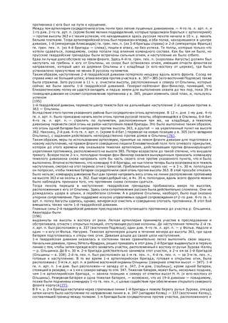 противника с юга был на пути к крушению.
Между тем артиллерия сосредоточила огонь почти трех легких пушечных дивизионов — 4-го гв. л. арт. п. и
1-го див. 2-го гв. арт. п. (кроме более мелких подразделений, которые продолжали бороться с артиллерией)
— против высоты 363 и с таким успехом, что находившаяся здесь русская пехота начала в 10 ч. у. махать
белыми платками. Тогда артиллерийский огонь был перенесен вперед, и оба полка, находившиеся в центре
дивизии, 1-й (императора Александра) гв. грен. пех. п. (из 3-й бригады справа) и 2-й (императора Франца)
гв. грен. пех. п. (из 4-й бригады — слева), пошли в атаку, но без успеха. Те толпы, которые только что
хотели сдаваться, повидимому, снова попали под влияние командного состава. Как бы там ни было, но
прусские гвардейские гренадеры были встречены сильным огнем, и наступление их было отбито.
Едва ли лучше дело обстояло на левом фланге. Здесь 4-й гв. грен. пех. п. (королевы Августы) должен был
наступать на гребень к югу от Ольпины, но скоро был остановлен огнем, имевшим отчасти флангов ое
направление, который шел из деревни Ольпины и с кладбища (к юго-востоку от церкви), где было
установлено присутствие не менее 8 русских пулеметов.
Таким образом, наступление 2-й гвардейской дивизии потерпело неудачу вдоль всего фронта. Сосед ее
справа имел не больший успех; атака венгров против участка в. в. 307—385 (юго-восточнее Подлесье) также
была отражена. Зато русские в 11 ч. у. очистили высоты, расположенные к северу от Ольпины, которые
сейчас же были заняты 1-й гвардейской дивизией. Генерал-лейтенант фон-Винклер, понявший, что
Елизаветинскому полку не удастся овладеть и пядью земли для выполнения охвата до тех пор, пока 39-я
гонведная дивизия не сломит сопротивление противника у в. 385, решил изменить свой план, и, пользуясь
успехом
[195]
1-й гвардейской дивизии, перенести центр тяжести боя на дальнейшее наступление 2-й дивизии против в.
363 — Ольпины.
Вследствие этого против указанного района был сосредоточен огонь артиллерии. В 12 ч. дня 1-му див. 4-го
гв. л. арт. п. было приказано начать вести огонь против русской пехоты, обороняющейся в Ольпины, 6-й бат.
4-го гв. л. арт. п. — стрелять по пулеметам, расположенным там же, на кладбище, а тяжелому
дивизиону перенести свой огонь на район наступления левой бригады. Это было выполнено таким образом,
что огонь одной батареи был направлен против высоты 363, а другой — на укрепленный пункт на высоте
362. Наконец, 2-й див. 4-го гв. л. арт. п. (кроме 6-й бат.) переехал на новую позицию у в. 305 (юго-западнее
Ольпины), с заданием действовать непосредственно против домов в Ольпины{76}.
Таким образом, меры по использованию артиллерии, принятые на левом фланге дивизии для подготовки к
новому наступлению, на правом фланге совершенно лишили Елизаветинский полк того огневого прикрытия,
которое до этого времени ему оказывала тяжелая артиллерия, действовавшая против фланкирующего
укрепления противника, расположенного на высоте 385. Потери возрастали до такой степени, что внушали
тревогу. Вскоре после 2-х ч. пополудни генерал фон-Винклер оказался вынужденным приказать командиру
тяжелого дивизиона снова направить хотя бы часть своего огня против указанного пункта, что и было
выполнено. Вполне естественно, что командир 4-й бригады, на чьи плечи теперь была возложена вся тяжесть
наступления, смотрел на этот перенос огня с тревогой. Приблизительно через час — в 3 ч. 30 м. пополудни
он попросил, чтобы тяжелые батареи сосредоточили свой огонь против высоты 363. В этой просьбе отказать
было нельзя; командиру дивизиона был дан приказ направить весь огонь на линии расположения противника
на высоте 363 и на окопы у в. 362. Еще через добрый час, в 4ч. 35 м. пополудни, вдоль всего фронта можно
было наблюдать признаки того, что противник снова склонен сдаться.
Тогда пехота перешла в наступление: гвардейские гренадеры пробивались вверх по высотам,
расположенным к югу от Ольпины. Здесь сила сопротивления русских была действительно сломлена. Они не
дожидались удара в штыки, а перебегали сотнями. А в деревне Ольпины, наоборот, было еще оказано
упорное сопротивление. При поддержке искусно управляемых орудий сопровождения от 2-го див. 4-го гв. л.
арт. п. полку Августы удалось, однако, вечером все очистить и совершенно отогнать противника. В этот бой
вмешались также части 1-й гвардейской дивизии.
Главные силы 2-й гвардейской дивизии преследовали отступающего противника до участка р. Ольшинка.
Авангарды были
[196]
выдвинуты на высоты к востоку от реки. Легкая артиллерия принимала участие в преследовании и
обстреливала, отчасти с открытых позиций, отступающие русские колонны. До наступления темноты 2-й гв.
л. арт. п. был расположен у в. 337 (восточнее Подлесье), один див. 4-го гв. л. арт. п. — у Фольв. Надоле и
один — к югу от Фольв. Нагурже. Тяжелая артиллерия дошла в течение вечера до высоты 363, где одна
батарея подготовилась к откры-тию огня. Дивизия дошла до своей цели наступления.
1-я гвардейская дивизия оказалась в состоянии также сравнительно легко выполнить свою задачу.
Начальник дивизии, принц Эйтель-Фридрих, решил приказать в этот день 2-й бригаде выдвинуться в первую
линию с тем, чтобы затем прежде всего захватить участок, расположенный к востоку от ручья Зурова -Келец
— р. Ольшинка. До 8 ч. 30 м. 2-я бригада действительно занимала этот участок, в 2-х км за 1-й бригадой
(Ольшины — в. 338). 2-й гв. пех. п. был расположен за 1-м гв. пех. п., 4-й гв. пех. п. — за 3-м гв. пех. п.,
готовые к наступлению. В то же время 1-я артиллерийская бригада, готовая к открытию огня, была
расположена с 3-м гв.л. арт. п. в районе восточной окраины Ольшины (севернее отметки высот — 347). 1-й
гв. л. арт. п. 1-м див. был расположен—к западу от в. 347, 2-м див. (гаубицы), кроме одной батареи,
стоявшей в резерве,— в 1 км к северо-западу то отм. 347. Тяжелая батарея, может быть, несколько позднее,
чем 1-я артиллерийская бригада, — заняла позицию к северу от отметки высот Н. Н. (к юго-востоку от
Ольшины). Резервная батарея и одна тяжелая батарея, — возможно, что из 19-й дивизии — повидимому,
позже были подчинены командиру 1-го гв. пех. п., с целью содействия при обеспечении открытого северного
фланга корпуса{77}.
В 9 ч. у. 2-я бригада наступала через стрелковые линии 1-й бригады к левому берегу ручья Зурова, откуда
затем начато было наступление по направлению линии в. в. 347 (западнее Келец) — 337 (восточнее Келец),
составлявшей границу между полками. 1-я бригада была сосредоточена против участка, расположенного к
 