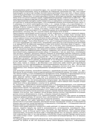 Из распределения целей и из описания боя видно, что с русской стороны не было вчерашнего «пугала» —
русской тяжелой артиллерии; иначе не сдобровать бы командному «населению) выс. 425, столь хорошо
выделяющейся на участке. Да и вообще с русской стороны артиллерии было очень мало, и трудно сказать,
какая это была артиллерия: не из числа ли второочередных батарей, а может быть даже и «ополченская»
(поршневая?). Вернее всего, что громко именуемая в описании «артиллерия противника» представляла собой
взвод легких или конных (казачьих) орудий, поддерживающий арьергард, оставленный на гребне 363 — 362,
невыгодном для обороны вследствие его просмотра с германской стороны и опасных подступов с севера. К
таким предположениям приходится прийти прежде всего из сообщаемого в изложении сведения о том, что
для действия по «всей русской артиллерии», столь непобедимой накануне, была назначена только «часть» 1-
го дивизиона 2-го легкого артиллерийского полка, т. е.— хорошо полторы, а то и одна батарея (6 — 4
орудия). Совершенно ясно, что подобная «мощная» артиллерия русских мало чем беспокоила германских
гренадер. В минуты сосредоточения по ней огня, по выражению шведских авторов, действовали «более
мелкие подразделения», т. е. хорошо, если взвод, а то быть может и одно орудие.
Таким образом 4-го мая артиллерия 2-й гв. германской дивизии могла маневрировать и устраиваться на поле
безнаказанно, пользуясь тем, что с русской стороны артиллерии почти не было.
Предположение о малой боевой ценности русских частей, оставленных на съедение германской гвардии,
подтверждается неустойчивостью находившейся на выс. 363 пехоты, которая после полутора часов
сосредоточенного по ней огня 9-ти легких батарей, «в 10 час. утра начала махать белыми платками» и
хотела сдаваться только под влиянием обстрела легкими снарядами. Но верному своему долгу командному
составу удалось подавить это настроение русских частей, и атака «носителей наступательного духа» —
германских гренадер — была отбита. Впрочем, к 5 час. дня (!!) командный состав русских был уже, видимо,
не в силах поддерживать дух своей пехоты, находившейся целый день под огнем неприятельской артиллерии
и не имевшей хотя бы моральной поддержки, в виду почти полного отсутствия своей. И «здесь», — как
величаво пишут шведские авторы, — «на высотах к югу от Ольпины, сила сопротивления русских была
действительно сломлена. Они не дожидались удара в штыки, а перебегали сотнями».
Из этих, умышленно подчеркнутых, мест шведского изложения слишком очевидна пристрастность оценки
действий германской гвардейской дивизии, имевшей, повидимому, дело против оставленного арьергарда и
малостойкой пехоты, поддержанной какими-нибудь 2-4 орудиями, к тому же, может быть, экономившими
свои выстрелы. Наоборот, приходится обратить внимание на позорнейшие действия командного состава
легкой и тяжелой германской артиллерии, который не мог справиться с небольшой русской артиллерийской
частью, фланкировавшей подступы к высотам 363 — 362 с юго-запада, по линии Подлесье.
Удивительно «не везло» г. фон-Винклеру! Накануне одна, много две тяжелых русских батареи сковывают на
целый день действия всей его дивизии, располагающей 14-тью батареями, на другой день уже, во всяком
случае, одна легкая, — а вернее часть батареи (взвод), — разрушает весь «генеральский» план действий.
Было очень наивно со стороны г. фон-Винклера и его начальника штаба (кажется фон-Шуленбурга)
предполагать, что столь подсказываемое местностью фланкирование подступов к выс. 363 — 362 не будет
осуществлено русскими. Оба «полководца», повидимому, совершенно упустили это из виду. Но когда уже
обнаружилось столь нетрудно предусматриваемое противодействие русских, герман-
[200]
ская артиллерия оказалась неспособной справиться с назойливыми русскими «пушченками», и г. фон -
Винклер мог бы рассчитывать только на удачные действия 39-й венгерской дивизии. Но соседи, наступая в
лоб, терпели неудачу, и участь Елизаветинского гренадерского полка, терпевшего от фланкирующего огня из
укреплений с выс. 385 и от неизвестной батарейки, была незавидная. Полк бездействовал.
Даже шведская критика говорит, что часть 2-го дивизиона 2-го артиллерийского полка (гаубицы),
расположенная к югу от выс. 421, казалось бы, была достаточной для подавления фланкирующего огня с
выс. 385. Одновременно с тем такими действиями этой артиллерии г. фон-Винклер оказал бы существенную
поддержку соседям — венгерцам, поставленным в необходимость вести лобовую атаку позиций, которые
можно было отлично фланкировать с участка 2-й гв. дивизии.
Но, повидимому, о чрезвычайном значении косприцельного, а тем более фланкирующего, огня современной
артиллерии г. фон-Винклер и его артиллерийский помощник г. Тримборн были мало осведомлены, и оба
предпочитали стрелять «по старинушке», прямо перед собой, в лоб, или пользоваться успехами соседей.
В довершение картины действий артиллерии 2-й гв. германской дивизии надо еще отметить, что по этим
скромным русским целям в течение нескольких часов вел стрельбу тяжелый германский дивизион, но не мог
подавить огня русских. Зато «храбрые» легкие батареи приняли участие в преследовании отступавших
русских колонн и обстреливали их, отчасти, с открытых позиций (на радостях!!).
Относительно действий артиллерии 1-й гв. германской дивизии, прежде всего, надо принять во внимание
признание шведских авторов, что «русские силы», расположенные против 1-й гвардейской дивизии были
слабы (т. е. был слабенький арьергард или ополченские дружины).
Как ныне известно, этот район представлял собой 12-км разрыв, образовавшийся между не в меру
растянутыми IX и X русскими корпусами, заполненный наскоро подошедшими частями 16-й кавалерийской
дивизии, двух пехотных полков (Костромского и Ставучанского), а впоследствии — 3-й Кавказской казачьей
дивизии (кажется с винтовками без штыков).
Странно читать разбор шведского генерального штаба действий 1-й германской дивизии, которым он, не
краснея, старается придать вид какой-то организованности, согласованности, планомерности. Ведь,
насколько можно установить по имеющимся источникам, это были действия против «обозначенного
противника», силою не больше одного полка, без артиллерии. Действительно, сами шведские авторы
свидетельствуют, что русские силы были слабы; 2-й бригаде дивизии так и не пришлось принять участия в
этом «славном» бою; уже в 11 час утра противник, почти без боя, отошел к востоку; бригада заняла высоты
«без особых потерь» (читай — десяток раненых); а артиллерии наступавшей бригады так и не пришлось
открывать огня.
Что побудило шведский генеральный штаб расточать такие незаслуженные похвалы боевой деятельности
дивизии? Не громкое ли имя «его высочества принца Эйтеля-Фридриха Прусского», командовавшего
 