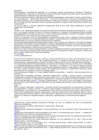 дивизией?
Ознакомившись с обстановкой действий 1-й гв. дивизии, полезно остановиться на вопросе о «батареях
сопровождения», указанием на применение которых шведский генеральный штаб, вольно или невольно,
замаскировывает действительное положение вещей.
Можно ли серьезно говорить о действиях этих батарей сопровождения, когда самого главного препятствия к
их осуществлению — артиллерии противника — не было? Сомнительно, насколько понадобилось этим
батареям открывать огонь по атакуемому противнику. Разве можно говорить об артиллерии сопровождения
там, где через полчаса противник очистил позиции (очевидно, полевого типа) «без особых потерь» для
атакующего?!.
Но вот два факта, в которых шведский генеральный штаб не дал себе труда разобраться, остаются
совершенно непонятными.
[201]
Почему 1-я гв. германская дивизия, несмотря на применение пресловутых батарей сопровождения, с 1 часу
дня и до позднего вечера не была в состоянии справить ся с какими-то ничтожными русскими силами,
удерживавшимися в Ольшины целый день, и только совместными усилиями с полками 2-й дивизии «сломила
сопротивление» этой горсти русских защитников Ольшины?
Почему 1-я дивизия никак не преследовала отходивший русский отряд и вообще, вопреки основной
директиве Макензена, не продолжала движение вперед, а удовлетворилась «скромненьким» выполнением
поставленной на этот день задачи (занятием пустого гребня!?).
Последний вопрос представляет собой особый интерес, так как теперь уже известно, что прусская гвардия
действовала против войск, наскоро брошенных в разрыв, образовавшийся между IX и X русскими корпусами.
Продвижение прусской гвардии в глубину этого разрыва могло бы поставить и без того растерявшееся
русское командование в исключительно трудные условия.
Впрочем, книжка написана преимущественно с целью исследования вопросов о применении артиллерии. Не в
этом ли надо искать разгадку тайны умолчания шведского генерального штаба о причинах «топтанья на
месте» целой гвардейской германской дивизии?
5-го мая{78}
Схема 2 (приложение I)
В течение ночи противник отступил к востоку, а более значительные его силы, расположенные к югу от
горного массива Ливоч в. в. (561 —465, западнее Колячице),— к повороту р. Вислока на юг от Колячице. На
подготовленных командовавших позициях на Ливоч оставлены были только кавалерийские разъезды.
2-я гвардейская дивизия была расположена в долине Ольшинка между Свенцаны (южные, искл.) и Шержины,
а 1-я гвардейская дивизия занимала Шержины — Радошице — Сикорница — Зу-рова. В Свенцаны корпус
примыкал к VI австрийскому корпусу, а у Сикорница существовала связь с самым крайним правым флангом
4-й австр. армии, который занимал Обшар. За Гвардейским корпусом, в окрестностях Ольшины, была
расположена 19-я дивизия, в качестве резерва армии.
Согласно приказу по армии от 3-го мая, задачей корпуса все еще было — перейти р. Вислока между Ясло и
Колячице.
Генерал фон-Плеттенберг приказал дивизиям продвигаться вперед, наступая рядом, в восточном
направлении, на уровне Чермна, куда они и дошли около 12-ти ч. дня. Здесь направление движения было
изменено на юго-восток, и продвижение продолжалось походным порядком по горным дорогам, к югу от
горного массива Ливоч к Бачал — Липница. (Соответственно — в 6-ти и в 4-х км к юго-западу от Колячице.)
Для прикрытия левого фланга{79} из Чермна был выслан вперед один батальон с артиллерией через Ливоч к
Колячице.
[202]
После полудня авангарды столкнулись с русской пехотой, расположенной на укрепленных позициях,
непосредственно к западу от Бачал — Липница. Левая дивизия определяла силы своего противника, по
крайней мере, в два батальона. Сопротивление успели сломить до наступления темноты лишь отчасти, и
вслед затем продвижение вперед прекратилось. Колонна, выделенная для прикрытия фланга, около
полуночи достигла низины между в. в. 561 и 465 (Ливоч). Однако за ночь русские очистили свои позиции к
западу от р. Вислока и перешли обратно через реку, преследуемые по пятам мелкими отрядами.
[203]
{1}Описание, главным образом, основано на Роткирх, стр. 52 и сл., Бавария, стр. 165, и на неизданных
германских материалах.
{2}Составлена по картам, приложенным к подлиннику. Прим. ред.
{3}Ср. стр. 39.
{4}Неизданные германские материалы. Согласно Штенгелю, стр. 16, противник утром 3 мая очистил этот
участок.
{5}Входили ли австрийские тяжелые батареи в этот день и в последующие дни в группу, — неизвестно.
{6}Причиной тому считалась неудобная местность.
{7}По всей вероятности, русская батарея стояла в мертвом пространстве для тех орудий (исключительно
пушек), которыми располагал командир 21-го л. арт. п.
{8}Приказ должен был итти через начальника дивизии, так как командир 21-го л. арт. п. еще не имел
никакой связи с группой Дюваль.
{9}По Штенгелю, стр. 16, 3-й баварск. пех. п. не имел горячей пищи с самого начала атаки, 2-го мая, и
получил таковую лишь 4-го мая утром.
{10}Относительно временного подразделения и боевого порядка дивизии данных нет; главные силы, должно
быть, прошли через Крыг, более мелкие части — через Либуша (южная часть). Вслед за главными силами
шел 237-й л. арт. п.
 