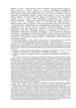 дивизии 3-го мая — один батальон Однако, опасность контр-наступления русских с
одной стороны и слабость пехоты — с другой оправдывают однообразное
распределение боевых сил на широких фронтах по отношению к количеству войск. Но
более толковое использование боевых сил не раз могло бы дать возможность, согласно
указаниями командующего армией, углубить нас тупление на том именно участке
района действий, где желательно было добиться решительного успеха. Артиллерия,
которой лишь в малой степени приходилось пользоваться для борьбы с
немногочисленными и обычно мало деятельными батареями противника, во многих
случаях могла бы, повидимому, взять на себя некоторые оборонительные и
демонстративные задачи на фронте и таким путем освободить пехоту для наступлений,
с целью охвата{3}. Соображениями для целесообразного расходования сил во время
маневренного боя должны служить, во-первых, совместная разведка пехоты и
артиллерии, причем она должна быть выполнена настолько заблаговременно, чтобы
группировка могла быть произведена быстро и неожиданно, а, во-вторых, —
необходимая непрерывность разведки, производимой с целью обнаружения движения
противника и исследования расположенных впереди позиций. Приемы, которые пехота
и артиллерия будут применять для этой разведки, а равно время, требующееся для ее
выполнения, в будущих боях должны, однако, в значительной степени зависеть от
деятельности авиации.
В изложенной выше (стр. 209) «скромной» оценке деятельности русской артиллерии шведский
генеральный штаб признает, по крайней мере, один веский факт, — ее малочисленность.
С точки зрения оценки происходившего в Карпатах сражения и извлечения поучений как из самого
сражения, так и из произведенного шведским генеральным штабом исследования, факт этот
представляется кардинальнейшим, так как при оценке действий германской артиллерии настоящее
исследование, в деталях рассматривая германскую сторону, обходит полным молчанием вопрос, против
какой, хотя бы примерно по численности и калибрам, русской артиллерии действовала многочисленная
германская.
Еще более важным фактом недостаточности и односторонности исследования является полное
умалчивание о тех случаях, когда с русской стороны артиллерии не было вовсе.
Подобная односторонность может приводить к совершенно извращенному представлению о
возможностях и выводах на основании опыта столь «авторитетной» и победоносной армии Макензена.
[209]
Так, например, один из крайне жизненных и неразрешимых вопросов существовавших перед мировой
войной, — вопрос о «батареях сопровождения» и вообще о сопровождении колесной артиллерией
(подчеркиваем — колесной, запряженной лошадьми) атакующей пехоты, — в шведском изображении
получает освещение не только возможности, но и заурядности в работе артиллерии. Точно дело состоит в
том, чтобы только во-время вспомнить об этой операции и приказать ее выполнить! В действительности,
ближайшее ознакомление с обстановкой показывает, что такое «сопровождение» осуществлялось, и не без
успеха, только при том условии, если артиллерия отступавшего противника или бездействовала или же вовсе
отсутствовала на поле сражения (например, в действиях 1-й гв. германской дивизии 4-го мая). Но ведь никто
никогда и не сомневался и до войны в возможности колесного сопровождения артиллерии при таких
условиях. Гораздо интереснее рассмотреть приводимые случаи сопровождения артиллерией «колесами» с
точки зрения необходимости такого сопровождения. У германской артиллерии весьма часто эта
необходимость проистекала только вследствие неуменья справиться с относительно заурядными задачами
стрельбы с обычных позиций, занимаемых батареями. Возможно ли на неуменьи основывать какие-либо
выводы? Другое дело, если бы даже при своей многочисленной артиллерии (пусть это будет в их пользу)
германцы сумели организовать то же «сопровождение» колесами, используя многочисленность сво ей
артиллерии для прикрытия огнем этого «сопровождения» от артиллерийского огня противника. Но ничего
подобного в действиях германской артиллерии не наблюдается. А между тем в руках германских начальников
артиллерии были все необходимые средства для того, чтобы попытаться организовать «сопровождение», —
когда это было нужно, а не тогда, когда безупречная германская пехота обошлась бы и без него. Пример о
сопровождении в данном случае только «пример».
Факт наличия многочисленной германской артиллерии при малочисленности русской позволяет
поставить ряд вопросов, которые остаются в действиях германской артиллерии совершенно
неразрешенными, и первый из них — вопрос о борьбе с русской «малочисленной» артиллерией.
Пристегнутый к той же «скромной» оценке деятельности русской артиллерии эпитет «обычно мало
деятельной» остается в шведском изложении, слишком объективным. Между малодеятельностью,
происходящею вследствие невежества, неуменья или испуга, и малодеятельностью — вследствие-малой
численности и крайней экономии, а то и вследствие полного отсутствия снарядов (по крайней мере
определенного типа, например — гранат), лежит глубокая разница. Кроме того, как понимать самое понятие
о мало-деятельности? Из всех частностей шведского изложения не видно, чтобы оно оказыва ло должную
долю внимания деятельности русской артиллерии в смысле подлинной ее работы. Если и говорится, то только
о результатах этой работы, опрокидывавших иногда всякие начинания германского командования (2-я гв.
дивизия 3-го и 4-го мая). При таком освещении впечатление о малодеятельности может сложиться и в том
случае, если одна или две батареи, имевшиеся на русской стороне, вели целый день непрерывный огонь до
допускаемого нагрева стволов орудий и полного истощения сил орудийного расчета.
 