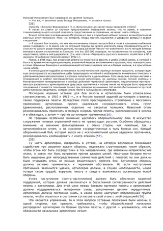 Николай Николаевич был награжден за занятие Галиции.
— Что же, — закончил свою беседу Янушкевич, — остается только
[31]
спросить «Василия Федоровича» (т. е. Вильгельма): до какой линии прикажете отойти?
Я уехал из ставки со смутным предчувствием оправдания истины, что та армия, в сознании
главнокомандующего которой создалось представление о поражении, не может знать победы.
Вскоре после моего возвращения в Петроград ко мне в служебный кабинет пришел великобританский
военный агент полковник Нокс (на которого, между прочим, ссылаются и шведские авторы) и сказал
следующее:
— Я пришел Вам сказать, что мне как англичанину стыдно смотреть Вам в глаза в отношении снабжения
армии снарядами: в то время как за истекший период вы сумели увеличить вашу производительность в
столько-то раз (он указал верные данные), мы едва достигли «такого-то» увеличения. И это негодяй Виккерс
виноват в вашем отступлении из Галиции: это его 250 000 снарядов, не поставленных по контракту, вам
недоставало, чтобы в ней удержаться. (См. мою статью «Парадоксы русского военного хозяйства» в № 1
журнала «Снабжение Красной армии» 1922 г.).
Позже, в 1916 году, при вторичной встрече со мною уже на фронте, в штабе Особой армии, в которой я
был в то время инспектором артиллерии, вызванный мною на воспоминания о прошлом, Нокс повторил слово
в слово обвинения Виккерса в несвоевременной поставке снарядов уже не в беседе наедине, а в присутствии
чинов штаба.
Я считаю долгом подробно остановиться на этой печальной странице истории прошлого, которая ждет
еще своего русского исследователя, дабы предупредить читателей о необходимости внимательно отнестись к
действиям германской артиллерии, о которых излагается в дальнейшем. Хотя шведские авторы местами и
оговаривают о слабом противодействии русской артиллерии, но картины иногда полной свободы и
безнаказанности маневрирования и вообще действий германской артиллерии, недопустимые при мало -
мальски достаточных артиллерийских средствах противника и потому никак не могущие быть предметом
подражания, становятся понятными только при принятии во внимание той малой обеспеченности русской
армии боевыми средствами, которая имела место в Галицийской катастрофе.
Последние издания уставов для боя пехоты и артиллерии были утверж дены,
соответственно, в 1910 и 1912 гг., и в России главной задачей артиллерии ставилась
также поддержка пехоты. Вследствие этого преследовалось стремление к массовому
применению артиллерии, причем надлежало сосредоточивать огонь групп
(дивизионов), расположенных отдельно на закрытых позициях. Навесный огонь
рекомендовалось применять в первую очередь против пехоты, расположенной в окопах
и в убежищах, а затем — против артиллерии противника{56}.
По традиции особенное внимание уделялось оборонительному бою. В искусстве
сооружения полевых укреплений никто не превосходил русских. Особенно обращалось
внимание на значение фланкирования с обеих сторон, как пехотным, так и
артиллерийским огнем, и на значение сосредоточенных в тылу боевых сил. Каждый
оборонительный бой, который велся не с исключительной целью задержки противника,
рекомендовалось комбинировать с контр-атаками{57}.
[32]
Ту часть артиллерии, говорилось в уставе, на которую возложено ближайшее
содействие при решении задачи обороны, надлежало сгруппировать таким образом,
чтобы огонь мог быть сосредоточен в тех направлениях, где возможны неприятельс кие
атаки, а равно мог быть направлен против дальних целей. Некоторые батареи могли
быть выделены для непосредственных совместных действий с пехотой; но они должны
были открывать огонь не раньше решительного момента боя. Артиллерия обороны
должна активно применяться к переменам обстановки. Но если наступление
противника закончится удачей, артиллерия должна, в случае необходимости, ценой
потери своих орудий, выручать пехоту и создать возможность организации новой
обороны.
Успех наступления (контр-наступления) должен быть обеспечен взаимной
поддержкой, которая должна заключаться в безусловной согласованности действий
пехоты и артиллерии. Для этой цели между боевыми группами пехоты и артиллерией
должна поддерживаться телефонная связь, дополненная цепями передатчиков.
Артиллерия должна постоянно знать, в какое время наступает определенная группа
пехоты, чтобы оказаться в состоянии согласовать свой огонь с этой операцией{58}.
Что касается управления, то в этом вопросе уставные положения были неясны. С
одной стороны, как правило, требовалось, чтобы общевойсковой начальник
распределял артиллерию по боевым группам пехоты, с другой — указывалось, что на
обязанности начальника артиллерии лежит:
 